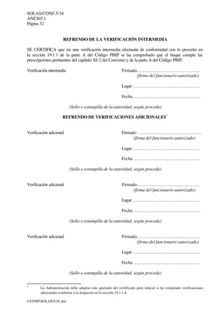 SOLAS/CONF.5/34
ANEXO 1
Página 32
I:CONFSOLAS534..doc
REFRENDO DE LA VERIFICACIÓN INTERMEDIA
SE CERTIFICA que en una verificación intermedia efectuada de conformidad con lo prescrito en
la sección 19.1.1 de la parte A del Código PBIP se ha comprobado que el buque cumple las
prescripciones pertinentes del capítulo XI-2 del Convenio y de la parte A del Código PBIP.
Verificación intermedia Firmado……………………………………
(firma del funcionario autorizado)
Lugar …………………….………………..
Fecha .……………………………………..
(Sello o estampilla de la autoridad, según proceda)
REFRENDO DE VERIFICACIONES ADICIONALES*
Verificación adicional Firmado ……………………………………
(firma del funcionario autorizado)
Lugar …………………….………………..
Fecha .……………………………………..
(Sello o estampilla de la autoridad, según proceda)
Verificación adicional Firmado……………………………………
(firma del funcionario autorizado)
Lugar …………………….………………..
Fecha .……………………………………..
(Sello o estampilla de la autoridad, según proceda)
Verificación adicional Firmado……………………………………
(firma del funcionario autorizado)
Lugar …………………….………………..
Fecha .……………………………………..
(Sello o estampilla de la autoridad, según proceda)
*
La Administración debe adaptar este apartado del certificado para indicar si ha estipulado verificaciones
adicionales conforme a lo dispuesto en la sección 19.1.1.4.
 