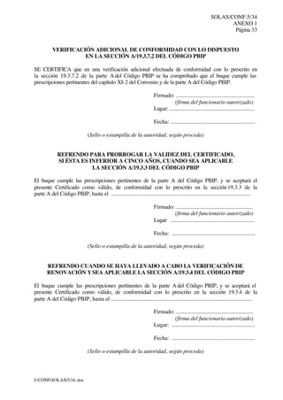 SOLAS/CONF.5/34
ANEXO 1
Página 33
I:CONFSOLAS534..doc
VERIFICACIÓN ADICIONAL DE CONFORMIDAD CON LO DISPUESTO
EN LA SECCIÓN A/19.3.7.2 DEL CÓDIGO PBIP
SE CERTIFICA que en una verificación adicional efectuada de conformidad con lo prescrito en
la sección 19.3.7.2 de la parte A del Código PBIP se ha comprobado que el buque cumple las
prescripciones pertinentes del capítulo XI-2 del Convenio y de la parte A del Código PBIP.
Firmado: ........................................................
(firma del funcionario autorizado)
Lugar: ............................................................
Fecha: ............................................................
(Sello o estampilla de la autoridad, según proceda)
REFRENDO PARA PRORROGAR LA VALIDEZ DEL CERTIFICADO,
SI ÉSTA ES INFERIOR A CINCO AÑOS, CUANDO SEA APLICABLE
LA SECCIÓN A/19.3.3 DEL CÓDIGO PBIP
El buque cumple las prescripciones pertinentes de la parte A del Código PBIP, y se aceptará el
presente Certificado como válido, de conformidad con lo prescrito en la sección 19.3.3 de la
parte A del Código PBIP, hasta el ..................................................................................................
Firmado: .......................................................
(firma del funcionario autorizado)
Lugar: ...........................................................
Fecha: ...........................................................
(Sello o estampilla de la autoridad, según proceda)
REFRENDO CUANDO SE HAYA LLEVADO A CABO LA VERIFICACIÓN DE
RENOVACIÓN YSEA APLICABLE LA SECCIÓN A/19.3.4 DEL CÓDIGO PBIP
El buque cumple las prescripciones pertinentes de la parte A del Código PBIP, y se aceptará el
presente Certificado como válido, de conformidad con lo prescrito en la sección 19.3.4 de la
parte A del Código PBIP, hasta el ....................................................................................................
Firmado: .......................................................
(firma del funcionario autorizado)
Lugar: ...........................................................
Fecha: ...........................................................
(Sello o estampilla de la autoridad, según proceda)
 
