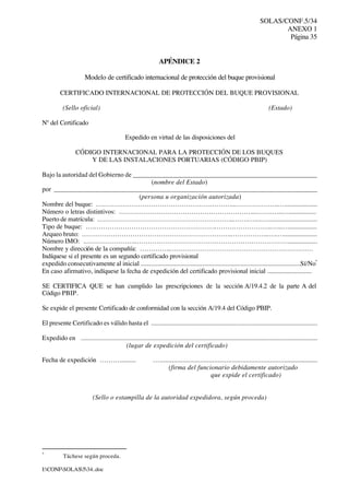 SOLAS/CONF.5/34
ANEXO 1
Página 35
I:CONFSOLAS534..doc
APÉNDICE 2
Modelo de certificado internacional de protección del buque provisional
CERTIFICADO INTERNACIONAL DE PROTECCIÓN DEL BUQUE PROVISIONAL
(Sello oficial) (Estado)
Nº del Certificado
Expedido en virtud de las disposiciones del
CÓDIGO INTERNACIONAL PARA LA PROTECCIÓN DE LOS BUQUES
Y DE LAS INSTALACIONES PORTUARIAS (CÓDIGO PBIP)
Bajo la autoridad del Gobierno de _______________________________________________________
(nombre del Estado)
por _______________________________________________________________________________
(persona u organización autorizada)
Nombre del buque: …………………………………………….………...………………..…....................
Número o letras distintivos: ……………………………………………………...…….…...….................
Puerto de matrícula: ……………………………………………………...…….…...….............................
Tipo de buque: ….……………………………………………….……………………..…..…..................
Arqueo bruto: …………………………………………………………..……………..….….....................
Número IMO: .…………………..……………………………………………………………..................
Nombre y dirección de la compañía: …………..…………………………………………………………
Indíquese si el presente es un segundo certificado provisional
expedido consecutivamente al inicial ................................................................................................Sí/No*
En caso afirmativo, indíquese la fecha de expedición del certificado provisional inicial ............................
SE CERTIFICA QUE se han cumplido las prescripciones de la sección A/19.4.2 de la parte A del
Código PBIP.
Se expide el presente Certificado de conformidad con la sección A/19.4 del Código PBIP.
El presente Certificado es válido hasta el ....................................................................................................
Expedido en ...............................................................................................................................................
(lugar de expedición del certificado)
Fecha de expedición ……….......... …............................................................................................
(firma del funcionario debidamente autorizado
que expide el certificado)
(Sello o estampilla de la autoridad expedidora, según proceda)
*
Táchese según proceda.
 
