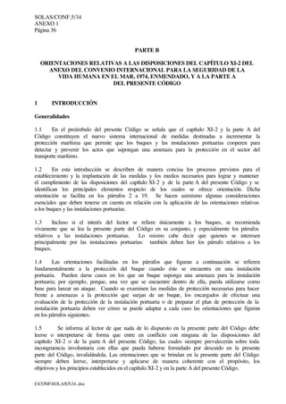 SOLAS/CONF.5/34
ANEXO 1
Página 36
I:CONFSOLAS534..doc
PARTE B
ORIENTACIONES RELATIVAS A LAS DISPOSICIONES DEL CAPÍTULO XI-2 DEL
ANEXO DEL CONVENIO INTERNACIONAL PARA LA SEGURIDAD DE LA
VIDA HUMANA EN EL MAR, 1974, ENMENDADO, Y A LA PARTE A
DEL PRESENTE CÓDIGO
1 INTRODUCCIÓN
Generalidades
1.1 En el preámbulo del presente Código se señala que el capítulo XI-2 y la parte A del
Código constituyen el nuevo sistema internacional de medidas destinadas a incrementar la
protección marítima que permite que los buques y las instalaciones portuarias cooperen para
detectar y prevenir los actos que supongan una amenaza para la protección en el sector del
transporte marítimo.
1.2 En esta introducción se describen de manera concisa los procesos previstos para el
establecimiento y la implantación de las medidas y los medios necesarios para lograr y mantener
el cumplimiento de las disposiciones del capítulo XI-2 y de la parte A del presente Código y se
identifican los principales elementos respecto de los cuales se ofrece orientación. Dicha
orientación se facilita en los párrafos 2 a 19. Se hacen asimismo algunas consideraciones
esenciales que deben tenerse en cuenta en relación con la aplicación de las orientaciones relativas
a los buques y las instalaciones portuarias.
1.3 Incluso si el interés del lector se refiere únicamente a los buques, se recomienda
vivamente que se lea la presente parte del Código en su conjunto, y especialmente los párrafos
relativos a las instalaciones portuarias. Lo mismo cabe decir que quienes se interesen
principalmente por las instalaciones portuarias: también deben leer los párrafo relativos a los
buques.
1.4 Las orientaciones facilitadas en los párrafos que figuran a continuación se refieren
fundamentalmente a la protección del buque cuando éste se encuentra en una instalación
portuaria. Pueden darse casos en los que un buque suponga una amenaza para la instalación
portuaria; por ejemplo, porque, una vez que se encuentre dentro de ella, pueda utilizarse como
base para lanzar un ataque. Cuando se examinen las medidas de protección necesarias para hacer
frente a amenazas a la protección que surjan de un buque, los encargados de efectuar una
evaluación de la protección de la instalación portuaria o de preparar el plan de protección de la
instalación portuaria deben ver cómo se puede adaptar a cada caso las orientaciones que figuran
en los párrafos siguientes.
1.5 Se informa al lector de que nada de lo dispuesto en la presente parte del Código debe
leerse o interpretarse de forma que entre en conflicto con ninguna de las disposiciones del
capítulo XI-2 o de la parte A del presente Código, las cuales siempre prevalecerán sobre toda
incongruencia involuntaria con ellas que pueda haberse formulado por descuido en la presente
parte del Código, invalidándola. Las orientaciones que se brindan en la presente parte del Código
siempre deben leerse, interpretarse y aplicarse de manera coherente con el propósito, los
objetivos y los principios establecidos en el capítulo XI-2 y en la parte A del presente Código.
 