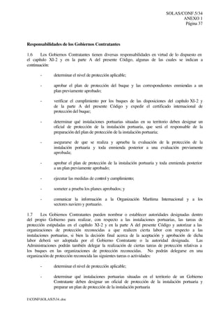 SOLAS/CONF.5/34
ANEXO 1
Página 37
I:CONFSOLAS534..doc
Responsabilidades de los Gobiernos Contratantes
1.6 Los Gobiernos Contratantes tienen diversas responsabilidades en virtud de lo dispuesto en
el capítulo XI-2 y en la parte A del presente Código, algunas de las cuales se indican a
continuación:
- determinar el nivel de protección aplicable;
- aprobar el plan de protección del buque y las correspondientes enmiendas a un
plan previamente aprobado;
- verificar el cumplimiento por los buques de las disposiciones del capítulo XI-2 y
de la parte A del presente Código y expedir el certificado internacional de
protección del buque;
- determinar qué instalaciones portuarias situadas en su territorio deben designar un
oficial de protección de la instalación portuaria, que será el responsable de la
preparación del plan de protección de la instalación portuaria;
- asegurarse de que se realiza y aprueba la evaluación de la protección de la
instalación portuaria y toda enmienda posterior a una evaluación previamente
aprobada;
- aprobar el plan de protección de la instalación portuaria y toda enmienda posterior
a un plan previamente aprobado;
- ejecutar las medidas de control y cumplimiento;
- someter a prueba los planes aprobados; y
- comunicar la información a la Organización Marítima Internacional y a los
sectores naviero y portuario.
1.7 Los Gobiernos Contratantes pueden nombrar o establecer autoridades designadas dentro
del propio Gobierno para realizar, con respecto a las instalaciones portuarias, las tareas de
protección estipuladas en el capítulo XI-2 y en la parte A del presente Código y autorizar a las
organizaciones de protección reconocidas a que realicen cierta labor con respecto a las
instalaciones portuarias, si bien la decisión final acerca de la aceptación y aprobación de dicha
labor deberá ser adoptada por el Gobierno Contratante o la autoridad designada. Las
Administraciones podrán también delegar la realización de ciertas tareas de protección relativas a
los buques en las organizaciones de protección reconocidas. No podrán delegarse en una
organización de protección reconocida las siguientes tareas o actividades:
- determinar el nivel de protección aplicable;
- determinar qué instalaciones portuarias situadas en el territorio de un Gobierno
Contratante deben designar un oficial de protección de la instalación portuaria y
preparar un plan de protección de la instalación portuaria
 