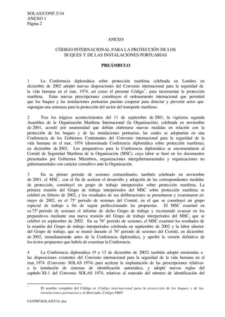 SOLAS/CONF.5/34
ANEXO 1
Página 2
I:CONFSOLAS534..doc
ANEXO
CÓDIGO INTERNACIONAL PARA LA PROTECCIÓN DE LOS
BUQUES Y DE LAS INSTALACIONES PORTUARIAS
PREÁMBULO
1 La Conferencia diplomática sobre protección marítima celebrada en Londres en
diciembre de 2002 adoptó nuevas disposiciones del Convenio internacional para la seguridad de
la vida humana en el mar, 1974, así como el presente Código*
, para incrementar la protección
marítima. Estas nuevas prescripciones constituyen el ordenamiento internacional que permitirá
que los buques y las instalaciones portuarias puedan cooperar para detectar y prevenir actos que
supongan una amenaza para la protección del sector del transporte marítimo.
2 Tras los trágicos acontecimientos del 11 de septiembre de 2001, la vigésima segunda
Asamblea de la Organización Marítima Internacional (la Organización), celebrada en noviembre
de 2001, acordó por unanimidad que debían elaborarse nuevas medidas en relación con la
protección de los buques y de las instalaciones portuarias, las cuales se adoptarían en una
Conferencia de los Gobiernos Contratantes del Convenio internacional para la seguridad de la
vida humana en el mar, 1974 (denominada Conferencia diplomática sobre protección marítima),
en diciembre de 2002. Los preparativos para la Conferencia diplomática se encomendaron al
Comité de Seguridad Marítima de la Organización (MSC), cuya labor se basó en los documentos
presentados por Gobiernos Miembros, organizaciones intergubernamentales y organizaciones no
gubernamentales con carácter consultivo ante la Organización.
3 En su primer periodo de sesiones extraordinario, también celebrado en noviembre
de 2001, el MSC, con el fin de acelerar el desarrollo y adopción de las correspondientes medidas
de protección, constituyó un grupo de trabajo interperiodos sobre protección marítima. La
primera reunión del Grupo de trabajo interperiodos del MSC sobre protección marítima se
celebró en febrero de 2002, y los resultados de sus deliberaciones se presentaron y examinaron en
mayo de 2002, en el 75º periodo de sesiones del Comité, en el que se constituyó un grupo
especial de trabajo a fin de seguir perfeccionando las propuestas. El MSC examinó en
su 75º periodo de sesiones el informe de dicho Grupo de trabajo y recomendó avanzar en los
preparativos mediante una nueva reunión del Grupo de trabajo interperiodos del MSC, que se
celebró en septiembre de 2002. En su 76º periodo de sesiones, el MSC examinó los resultados de
la reunión del Grupo de trabajo interperiodos celebrada en septiembre de 2002 y la labor ulterior
del Grupo de trabajo, que se reunió durante el 76º periodo de sesiones del Comité, en diciembre
de 2002, inmediatamente antes de la Conferencia diplomática, y aprobó la versión definitiva de
los textos propuestos que habría de examinar la Conferencia.
4 La Conferencia diplomática (9 a 13 de diciembre de 2002) también adoptó enmiendas a
las disposiciones existentes del Convenio internacional para la seguridad de la vida humana en el
mar, 1974 (Convenio SOLAS 1974) para acelerar la implantación de las prescripciones relativas
a la instalación de sistemas de identificación automática, y adoptó nuevas reglas del
capítulo XI-1 del Convenio SOLAS 1974, relativas al marcado del número de identificación del
*
El nombre completo del Código es Código internacional para la protección de los buques y de las
instalaciones portuarias y el abreviado, Código PBIP.
 