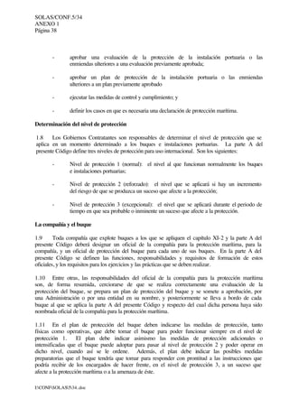 SOLAS/CONF.5/34
ANEXO 1
Página 38
I:CONFSOLAS534..doc
- aprobar una evaluación de la protección de la instalación portuaria o las
enmiendas ulteriores a una evaluación previamente aprobada;
- aprobar un plan de protección de la instalación portuaria o las enmiendas
ulteriores a un plan previamente aprobado
- ejecutar las medidas de control y cumplimiento; y
- definir los casos en que es necesaria una declaración de protección marítima.
Determinación del nivel de protección
1.8 Los Gobiernos Contratantes son responsables de determinar el nivel de protección que se
aplica en un momento determinado a los buques e instalaciones portuarias. La parte A del
presente Código define tres niveles de protección para uso internacional. Son los siguientes:
- Nivel de protección 1 (normal): el nivel al que funcionan normalmente los buques
e instalaciones portuarias;
- Nivel de protección 2 (reforzado): el nivel que se aplicará si hay un incremento
del riesgo de que se produzca un suceso que afecte a la protección;
- Nivel de protección 3 (excepcional): el nivel que se aplicará durante el periodo de
tiempo en que sea probable o inminente un suceso que afecte a la protección.
La compañía y el buque
1.9 Toda compañía que explote buques a los que se apliquen el capítulo XI-2 y la parte A del
presente Código deberá designar un oficial de la compañía para la protección marítima, para la
compañía, y un oficial de protección del buque para cada uno de sus buques. En la parte A del
presente Código se definen las funciones, responsabilidades y requisitos de formación de estos
oficiales, y los requisitos para los ejercicios y las prácticas que se deben realizar.
1.10 Entre otras, las responsabilidades del oficial de la compañía para la protección marítima
son, de forma resumida, cerciorarse de que se realiza correctamente una evaluación de la
protección del buque, se prepara un plan de protección del buque y se somete a aprobación, por
una Administración o por una entidad en su nombre, y posteriormente se lleva a bordo de cada
buque al que se aplica la parte A del presente Código y respecto del cual dicha persona haya sido
nombrada oficial de la compañía para la protección marítima.
1.11 En el plan de protección del buque deben indicarse las medidas de protección, tanto
físicas como operativas, que debe tomar el buque para poder funcionar siempre en el nivel de
protección 1. El plan debe indicar asimismo las medidas de protección adicionales o
intensificadas que el buque puede adoptar para pasar al nivel de protección 2 y poder operar en
dicho nivel, cuando así se le ordene. Además, el plan debe indicar las posibles medidas
preparatorias que el buque tendría que tomar para responder con prontitud a las instrucciones que
podría recibir de los encargados de hacer frente, en el nivel de protección 3, a un suceso que
afecte a la protección marítima o a la amenaza de éste.
 