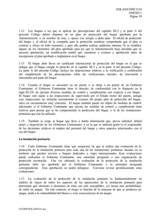 SOLAS/CONF.5/34
ANEXO 1
Página 39
I:CONFSOLAS534..doc
1.12 Los buques a los que se aplican las prescripciones del capítulo XI-2 y la parte A del
presente Código deben disponer de un plan de protección del buque aprobado por la
Administración, o en nombre de ésta, y operar con arreglo a dicho plan. El oficial de protección
del buque y el oficial de la compañía para la protección marítima comprobarán que el plan es
correcto y eficaz en todo momento, y para ello podrán realizar auditorías internas. Si se modifica
alguno de los elementos del plan aprobado para los que la Administración haya decidido que se
necesita aprobación, tal modificación tendrá que someterse a examen y aprobación antes de
incorporarse al plan aprobado e implantarse en el buque.
1.13 El buque debe llevar un certificado internacional de protección del buque en el que se
indique que el buque cumple lo prescrito en el capítulo XI-2 y en la parte A del presente Código.
La parte A del presente Código incluye las disposiciones relativas a la verificación y certificación
del cumplimiento de las prescripciones sobre las verificaciones iniciales, de renovación e
intermedias por parte del buque.
1.14 Cuando el buque se encuentre en un puerto o se dirija a un puerto de un Gobierno
Contratante, el Gobierno Contratante tiene el derecho, de conformidad con lo dispuesto en la
regla XI-2/9, de ejecutar diversas medidas de control y cumplimiento con respecto a ese buque.
El buque está sujeto a las inspecciones de supervisión por el Estado rector del puerto, aunque
esas inspecciones no incluirán normalmente el examen del propio plan de protección del buque,
salvo en circunstancias muy concretas. El buque también puede ser objeto de medidas de control
adicionales si el Gobierno Contratante que ejecuta las medidas de control y cumplimiento tiene
motivos para pensar que se ha comprometido la protección del buque, o la de las instalaciones
portuarias que éste ha utilizado.
1.15 También se exige al buque que lleve a bordo información que, previa solicitud, deberá
poner a disposición de los Gobiernos Contratantes, y en la que se indicará quién es el responsable
de las decisiones relativas al empleo del personal del buque y otros aspectos relacionados con el
uso del buque.
La instalación portuaria
1.16 Cada Gobierno Contratante tiene que asegurarse de que se realiza una evaluación de la
protección de la instalación portuaria para cada una de las instalaciones portuarias situadas en su
territorio que presten servicio a buques dedicados a viajes internacionales. Esas evaluaciones
puede realizarlas el Gobierno Contratante, una autoridad designada o una organización de
protección reconocida. Una vez ultimada, la evaluación de la protección de la instalación
portuaria debe ser aprobada por el Gobierno Contratante o la autoridad designada
correspondiente. Esta aprobación no podrá delegarse. Conviene revisar periódicamente estas
evaluaciones.
1.17 La evaluación de la protección de la instalación portuaria es fundamentalmente un
análisis de riegos de todos los aspectos de las operaciones de la instalación portuaria para
determinar qué elemento o elementos de éstas son más susceptibles, y/o tienen más probabilidad,
de sufrir un ataque. En este contexto, el riesgo es función de la amenaza de que se produzca un
ataque, unida a la vulnerabilidad del blanco y a las consecuencias de tal ataque.
 