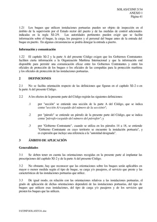 SOLAS/CONF.5/34
ANEXO 1
Página 41
I:CONFSOLAS534..doc
1.21 Los buques que utilicen instalaciones portuarias pueden ser objeto de inspección en el
ámbito de la supervisión por el Estado rector del puerto y de las medidas de control adicionales
indicadas en la regla XI-2/9. Las autoridades pertinentes pueden exigir que se facilite
información sobre el buque, la carga, los pasajeros y el personal del buque antes de la entrada del
buque en puerto. En algunas circunstancias se podría denegar la entrada a puerto.
Información y comunicación
1.22 El capítulo XI-2 y la parte A del presente Código exigen que los Gobiernos Contratantes
faciliten cierta información a la Organización Marítima Internacional y que la información esté
disponible para permitir una comunicación eficaz entre los Gobiernos Contratantes y entre los
oficiales de protección de los buques o los oficiales de las compañías para la protección marítima
y los oficiales de protección de las instalaciones portuarias.
2 DEFINICIONES
2.1 No se facilita orientación respecto de las definiciones que figuran en el capítulo XI-2 o en
la parte A del presente Código.
2.2 A los efectos de la presente parte del Código regirán las siguientes definiciones:
.1 por "sección" se entiende una sección de la parte A del Código, que se indica
como "sección A/<seguido del número de la sección>";
.2 por "párrafo" se entiende un párrafo de la presente parte del Código, que se indica
como "párrafo<seguido del número del párrafo>"; y
.3 por "Gobierno Contratante", cuando se utiliza en los párrafos 14 a 18, se entiende
"Gobierno Contratante en cuyo territorio se encuentre la instalación portuaria", y
es expresión que incluye una referencia a la "autoridad designada".
3 ÁMBITO DE APLICACIÓN
Generalidades
3.1 Se deben tener en cuenta las orientaciones recogidas en la presente parte al implantar las
prescripciones del capítulo XI-2 y de la parte A del presente Código.
3.2 No obstante, hay que reconocer que las orientaciones sobre los buques serán aplicables en
mayor o menor medida según el tipo de buque, su carga y/o pasajeros, el servicio que preste y las
características de las instalaciones portuarias que utilice.
3.3 De igual modo, en relación con las orientaciones relativas a las instalaciones portuarias, el
grado de aplicación de dichas orientaciones dependerá de las instalaciones portuarias, del tipo de
buques que utilicen esas instalaciones, del tipo de carga y/o pasajeros y de los servicios que
presten los buques que las utilicen.
 