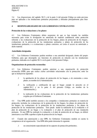 SOLAS/CONF.5/34
ANEXO 1
Página 42
I:CONFSOLAS534..doc
3.4 Las disposiciones del capítulo XI-2 y de la parte A del presente Código no están previstas
para ser aplicadas a las instalaciones portuarias proyectadas y utilizadas principalmente para fines
militares.
4 RESPONSABILIDADES DE LOS GOBIERNOS CONTRATANTES
Protección de las evaluaciones y los planes
4.1 Los Gobiernos Contratantes deben asegurarse de que se han tomado las medidas
necesarias para evitar la divulgación no autorizada de material confidencial sobre protección
referente a las evaluaciones de la protección de los buques, planes de protección de los buques,
evaluaciones de la protección de las instalaciones portuarias y planes de protección de las
instalaciones portuarias, o a evaluaciones o planes concretos, así como el acceso no autorizado a
dicho material.
Autoridades designadas
4.2 Los Gobiernos Contratantes podrán nombrar a una autoridad designada, dentro del propio
Gobierno, para que desempeñe sus funciones de protección en relación con las instalaciones
portuarias, indicadas en el capítulo XI-2 o en la parte A del presente Código.
Organizaciones de protección reconocidas
4.3 Los Gobiernos Contratantes podrán autorizar a una organización de protección
reconocida (OPR) para que realice ciertas actividades relacionadas con la protección, entre las
que se incluyen las siguientes:
.1 la aprobación de los planes de protección de los buques, o de enmiendas a estos
planes, en nombre de la Administración;
.2 la verificación y certificación de que el buque cumple lo prescrito en el
capítulo XI-2 y en la parte A del presente Código, en nombre de la
Administración; y
.3 la realización de las evaluaciones de la protección de las instalaciones portuarias
exigidas por el Gobierno Contratante.
4.4 Una OPR podrá también asesorar a las compañías o instalaciones portuarias en materia de
protección, incluidas las evaluaciones de la protección de los buques, los planes de protección de
los buques, las evaluaciones de la protección de las instalaciones portuarias y los planes de
protección de las instalaciones portuarias. Esto puede incluir la realización de la evaluación o el
plan de protección de un buque o la evaluación o el plan de protección de una instalación
portuaria. Si una OPR ha realizado la evaluación o el plan de protección de un buque, no deberá
autorizarse a esa OPR a aprobar el plan de protección de ese buque.
4.5 Cuando den autorización a una OPR, los Gobiernos Contratantes tendrán en cuenta la
competencia de tal organización. Una OPR debe poder demostrar lo siguiente:
.1 un conocimiento especializado de los aspectos de protección pertinentes;
 