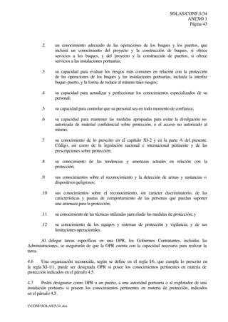 SOLAS/CONF.5/34
ANEXO 1
Página 43
I:CONFSOLAS534..doc
.2 un conocimiento adecuado de las operaciones de los buques y los puertos, que
incluirá un conocimiento del proyecto y la construcción de buques, si ofrece
servicios a los buques, y del proyecto y la construcción de puertos, si ofrece
servicios a las instalaciones portuarias;
.3 su capacidad para evaluar los riesgos más comunes en relación con la protección
de las operaciones de los buques y las instalaciones portuarias, incluida la interfaz
buque-puerto, y la forma de reducir al mínimo tales riesgos;
.4 su capacidad para actualizar y perfeccionar los conocimientos especializados de su
personal;
.5 su capacidad para controlar que su personal sea en todo momento de confianza;
.6 su capacidad para mantener las medidas apropiadas para evitar la divulgación no
autorizada de material confidencial sobre protección, o el acceso no autorizado al
mismo;
.7 su conocimiento de lo prescrito en el capítulo XI-2 y en la parte A del presente
Código, así como de la legislación nacional e internacional pertinente y de las
prescripciones sobre protección;
.8 su conocimiento de las tendencias y amenazas actuales en relación con la
protección;
.9 sus conocimientos sobre el reconocimiento y la detección de armas y sustancias o
dispositivos peligrosos;
.10 sus conocimientos sobre el reconocimiento, sin carácter discriminatorio, de las
características y pautas de comportamiento de las personas que puedan suponer
una amenaza para la protección;
.11 su conocimiento de las técnicas utilizadas para eludir las medidas de protección; y
.12 su conocimiento de los equipos y sistemas de protección y vigilancia, y de sus
limitaciones operacionales.
Al delegar tareas específicas en una OPR, los Gobiernos Contratantes, incluidas las
Administraciones, se asegurarán de que la OPR cuenta con la capacidad necesaria para realizar la
tarea.
4.6 Una organización reconocida, según se define en el regla I/6, que cumpla lo prescrito en
la regla XI-1/1, puede ser designada OPR si posee los conocimientos pertinentes en materia de
protección indicados en el párrafo 4.5.
4.7 Podrá designarse como OPR a un puerto, a una autoridad portuaria o al explotador de una
instalación portuaria si poseen los conocimientos pertinentes en materia de protección, indicados
en el párrafo 4.5.
 