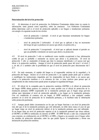 SOLAS/CONF.5/34
ANEXO 1
Página 44
I:CONFSOLAS534..doc
Determinación del nivel de protección
4.8 Al determinar el nivel de protección, los Gobiernos Contratantes deben tener en cuenta la
información, tanto general como específica, sobre las amenazas. Los Gobiernos Contratantes
deben determinar cuál es el nivel de protección aplicable a sus buques e instalaciones portuarias
con arreglo a la siguiente escala de tres niveles:
- nivel de protección 1 (normal): el nivel al que funcionan normalmente los buques
e instalaciones portuarias;
- nivel de protección 2 (reforzado): el nivel que se aplicará si hay un incremento
del riesgo de que se produzca un suceso que afecte a la protección; y
- nivel de protección 3 (excepcional): el nivel que se aplicará durante el periodo en
que sea probable o inminente un suceso que afecte a la protección.
4.9 El nivel de protección 3 sólo se establecerá como medida excepcional si hay información
creíble de que es probable o inminente un suceso que afecte a la protección. El nivel de
protección 3 sólo se mantendrá el tiempo que dure la amenaza identificada o el suceso real que
afecte a la protección marítima. Aunque el nivel de protección puede pasar del nivel 1 al nivel 2
y, de ahí, al 3, también cabe la posibilidad de que el nivel de protección pase directamente del 1
al 3.
4.10 En todo momento, el capitán del buque es el responsable máximo de la seguridad y la
protección del buque. Incluso en el nivel de protección 3, un capitán puede pedir que se aclaren
o modifiquen las instrucciones impartidas por los responsables de hacer frente a un suceso que
afecte a la protección marítima o a la amenaza de éste, si tiene motivos para pensar que el
cumplimiento de tales instrucciones puede poner en peligro la seguridad del buque.
4.11 El oficial de la compañía para la protección marítima (OCPM) o el oficial de protección
del buque (OPB) deben ponerse en contacto lo antes posible con el oficial de protección de la
instalación portuaria (OPIP) responsable de la instalación portuaria que el buque tenga previsto
utilizar para determinar el nivel de protección aplicable a ese buque en la instalación portuaria.
Una vez establecido el contacto con un buque, el OPIP notificará a éste cualquier cambio
posterior en el nivel de protección de la instalación portuaria, y le facilitará toda la información
sobre protección pertinente.
4.12 Aunque puede haber circunstancias en las que un buque funcione a un nivel de protección
más alto que el de la instalación portuaria que esté utilizando, no debe darse nunca el caso de que
un buque tenga un nivel de protección inferior al de la instalación portuaria que esté utilizando.
Si un buque tiene un nivel de protección superior al de la instalación portuaria que desea utilizar,
el OCPM o el OPB lo notificarán sin demora al OPIP. El OPIP llevará a cabo una evaluación del
caso concreto, en colaboración con el OCPM o el OPB, y llegará a un acuerdo con el buque sobre
las medidas de protección adecuadas, entre las que puede figurar el cumplimentar y firmar una
declaración de protección marítima.
 