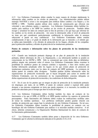 SOLAS/CONF.5/34
ANEXO 1
Página 45
I:CONFSOLAS534..doc
4.13 Los Gobiernos Contratantes deben estudiar la mejor manera de divulgar rápidamente la
información sobre cambios en los niveles de protección. Las Administraciones pueden utilizar
mensajes NAVTEX o avisos a los navegantes para notificar dichos cambios a los buques y a los
OCPM y OPB. También pueden utilizar otros medios de comunicación que ofrezcan una
velocidad y una cobertura iguales o superiores. Los Gobiernos Contratantes deben habilitar los
medios para notificar a los OPIP los cambios en los niveles de protección. También deben
recoger y actualizar los datos de contacto para la lista de personas a las que haya que informar de
los cambios en los niveles de protección. Así como la información sobre el nivel de protección
no tiene por qué considerarse particularmente confidencial, la información sobre la amenaza
subyacente sí puede ser muy confidencial. Los Gobiernos Contratantes deben estudiar
cuidadosamente el tipo y el grado de detalle de la información que se transmite y el método que
se utiliza para transmitirla a los oficiales de protección de los buques, oficiales de las compañías
para la protección marítima y oficiales de protección de las instalaciones portuarias.
Puntos de contacto e información sobre los planes de protección de las instalaciones
portuarias
4.14 Cuando una instalación portuaria disponga de un plan de protección de la instalación
portuaria, deberá informarse de ello a la Organización, y esa información también se pondrá en
conocimiento de los OCPM y OPB. Sólo se comunicará que existe dicho plan, no debiéndose
publicar ningún otro pormenor sobre el mismo. Los Gobiernos Contratantes deben examinar la
posibilidad de establecer puntos de contacto centrales o regionales, o bien otros medios para
facilitar información actualizada sobre los lugares en los que existen planes de protección de
instalaciones portuarias, junto con los datos de contacto del OPIP pertinente. La existencia de
dichos puntos de contacto debe divulgarse. También podrían facilitar información sobre las
organizaciones de protección reconocidas que se hayan designado para actuar en nombre del
Gobierno Contratante, con los pormenores de las responsabilidades concretas delegadas en
dichas organizaciones de protección reconocidas y las condiciones de dicha delegación.
4.15 En el caso de los puertos que no tengan un plan de protección de la instalación portuaria
(ni dispongan, por tanto, de un OPIP), el punto de contacto central o regional debe poder
designar a una persona competente en tierra que pueda organizar, si es necesario, las medidas de
protección adecuadas para el tiempo que dure la escala del buque.
4.16 Los Gobiernos Contratantes deben facilitar también los datos de contacto de los
funcionarios a los que el OPB, el OCPM o el OPIP pueden notificar los aspectos de protección
preocupantes. Estos funcionarios del Gobierno deben evaluar las notificaciones recibidas antes
de tomar las medidas oportunas. Los problemas notificados pueden guardar relación con
medidas de protección que caigan bajo la jurisdicción de otro Gobierno Contratante. En tal caso,
los Gobiernos Contratantes deben examinar la posibilidad de ponerse en contacto con sus
homólogos del otro Gobierno Contratante para analizar si se necesitan medidas correctivas. A tal
efecto, deberían comunicarse a la Organización Marítima Internacional los datos de contacto de
los funcionarios gubernamentales.
4.17 Los Gobiernos Contratantes también deben poner a disposición de los otros Gobiernos
Contratantes que lo soliciten la información indicada en los párrafos 4.14 a 4.16.
 