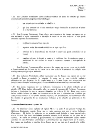 SOLAS/CONF.5/34
ANEXO 1
Página 47
I:CONFSOLAS534..doc
4.22 Los Gobiernos Contratantes deben establecer también un punto de contacto que ofrezca
asesoramiento en materia de protección a todo buque:
.1 que tenga derecho a enarbolar su pabellón; o
.2 que esté operando en su mar territorial o haya comunicado la intención de entrar
en su mar territorial.
4.23 Los Gobiernos Contratantes deben ofrecer asesoramiento a los buques que operen en su
mar territorial o hayan comunicado la intención de entrar en su mar territorial, lo cual puede
incluir las siguientes recomendaciones:
.1 modificar o retrasar el paso previsto;
.2 seguir un rumbo determinado o dirigirse a un lugar específico;
.3 informar de la disponibilidad de personal o equipo que pueda embarcarse en el
buque;
.4 coordinar el paso, la llegada a puerto o la salida de éste, de modo que quepa la
posibilidad de una escolta de naves o aeronaves (aviones o helicópteros) de
patrulla.
Los Gobiernos Contratantes deben recordar a los buques que operen en su mar territorial
o hayan comunicado la intención de entrar en su mar territorial la existencia de cualquier zona
restringida temporal que hayan publicado.
4.24 Los Gobiernos Contratantes deben recomendar que los buques que operen en su mar
territorial o hayan comunicado la intención de entrar en su mar territorial implanten
diligentemente, para la protección del propio buque y la de otros buques que naveguen en sus
inmediaciones, cualquier medida de protección que el Gobierno Contratante haya recomendado.
4.25 Los planes preparados por los Gobiernos Contratantes a los efectos indicados en el
párrafo 4.22 deben incluir información sobre un punto de contacto del Gobierno Contratante,
incluida la Administración, que se encuentre disponible las 24 horas del día. Estos planes deben
incluir también información sobre las circunstancias en las que la Administración considera que
debe pedirse asistencia a los Estados ribereños vecinos y un procedimiento de coordinación entre
los oficiales de protección de las instalaciones portuarias y los oficiales de protección de los
buques.
Acuerdos alternativos sobre protección
4.26 Al determinar cómo implantar el capítulo XI-2 y la parte A del presente Código, los
Gobiernos Contratantes podrán firmar uno o varios acuerdos con uno o varios Gobiernos
Contratantes. El ámbito de aplicación de un acuerdo estará limitado a viajes internacionales
cortos en rutas fijas entre instalaciones portuarias situadas en el territorio de las partes en el
acuerdo. Al firmar un acuerdo, y posteriormente, los Gobiernos Contratantes deben celebrar
consultas con otros Gobiernos Contratantes y Administraciones que tengan interés en el acuerdo.
Los buques que enarbolen el pabellón de un Estado que no sea parte en el acuerdo sólo podrán
 