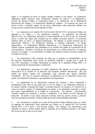 SOLAS/CONF.5/34
ANEXO 1
Página 3
I:CONFSOLAS534..doc
buque y a la obligación de llevar un registro sinóptico continuo en los buques. La Conferencia
diplomática aprobó asimismo varias resoluciones, incluidas las relativas a la implantación y
revisión del presente Código, la cooperación técnica y la colaboración con la Organización
Internacional del Trabajo y la Organización Mundial de Aduanas. Se reconoció que quizá sea
preciso revisar y enmendar algunas de las nuevas disposiciones sobre protección marítima una
vez que esas dos organizaciones hayan ultimado su labor.
5 Las disposiciones del capítulo XI-2 del Convenio SOLAS 1974 y del presente Código son
aplicables a los buques y a las instalaciones portuarias. La ampliación del Convenio
SOLAS 1974 a las instalaciones portuarias se acordó partiendo de la base de que ese Convenio
ofrece el medio más rápido para conseguir que las medidas necesarias relativas a la protección
marítima entren en vigor y se apliquen prontamente. No obstante, se acordó asimismo que las
disposiciones relativas a las instalaciones portuarias se aplicaran únicamente a la interfaz
buque-puerto. La Organización Marítima Internacional y la Organización Internacional del
Trabajo seguirán colaborando para profundizar en la cuestión más amplia de la protección de las
zonas portuarias. También se acordó que las disposiciones no se harían extensivas a la respuesta
concreta a un ataque o a las actividades de limpieza que pudieran resultar necesarias después de
un ataque de este tipo.
6 Las disposiciones están redactadas de modo que se garantice su compatibilidad con las
del Convenio internacional sobre normas de formación, titulación y guardia para la gente de
mar, 1978, enmendado, el Código internacional de gestión de la seguridad (Código IGS) y el
sistema armonizado de reconocimientos y certificación.
7 Las disposiciones representan un cambio significativo del enfoque en el sector marítimo
internacional de la cuestión de la protección del transporte marítimo internacional. Hay que
admitir que pueden suponer una considerable carga adicional para algunos Gobiernos
Contratantes. Por ello, se reconoce plenamente la importancia de la cooperación técnica para
ayudar a los Gobiernos Contratantes a que implanten estas disposiciones.
8 La implantación de las disposiciones requerirá una continua y eficaz cooperación y
entendimiento entre todos los que tienen que ver con los buques y las instalaciones portuarias, o
los utilizan, incluido el personal del buque, el personal portuario, los pasajeros, los intereses de la
carga, los gestores navales, los administradores de puertos y las autoridades nacionales y locales
que tengan responsabilidades en el ámbito de la protección. Las prácticas y procedimientos
existentes tendrán que someterse a revisión y modificarse si no ofrecen un nivel adecuado de
protección. En interés de una mayor protección marítima, tanto los sectores naviero y portuario
como las autoridades nacionales y locales tendrán que asumir responsabilidades adicionales.
9 Las orientaciones recogidas en la parte B del presente Código deberán tenerse en cuenta
al implantar las disposiciones sobre protección que figuran en el capítulo XI-2 del Convenio
SOLAS 1974 y en la parte A del presente Código. Sin embargo, esas orientaciones serán
aplicables en mayor o menor medida según la naturaleza de la instalación portuaria y del buque,
del servicio de que se trate y/o de la carga.
 