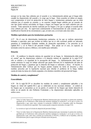 SOLAS/CONF.5/34
ANEXO 1
Página 48
I:CONFSOLAS534..doc
navegar en las rutas fijas cubiertas por el acuerdo si su Administración admite que el buque debe
cumplir las disposiciones del acuerdo y le exige que lo haga. Estos acuerdos no deben en ningún
caso comprometer el nivel de protección de otros buques e instalaciones portuarias que no estén
cubiertos por el acuerdo en cuestión, y, en concreto, ningún buque cubierto por un acuerdo de
este tipo podrá realizar actividades de buque a buque con buques que no estén cubiertos por ese
acuerdo. Toda operación de interfaz realizada por los buques a los que se aplique el acuerdo debe
estar cubierta por éste. Se supervisará continuamente el funcionamiento de cada acuerdo, que se
modificará en función de las circunstancias y que, en todo caso, se revisará cada cinco años.
Medidas equivalentes para las instalaciones portuarias
4.27 En el caso de determinadas instalaciones portuarias, en las que se realizan operaciones
limitadas o especiales, pero que reciben un tráfico que no es sólo ocasional, podría ser adecuado
garantizar el cumplimiento mediante medidas de protección equivalentes a las prescritas en el
capítulo XI-2 y en la Parte A del presente Código. Éste puede ser el caso, en especial, de
terminales como los anexos a fábricas, o de muelles poco utilizados.
Dotación
4.28 Al establecer la dotación mínima de seguridad de un buque, la Administración debe tener
en cuenta2
que las disposiciones relativas a la dotación mínima de seguridad de la regla V/143
sólo se refieren a la seguridad de la navegación del buque. La Administración debe tener en
cuenta asimismo la carga de trabajo adicional que pueda derivarse de la implantación del plan de
protección del buque y garantizar que la dotación del buque es suficiente y eficaz. Al hacerlo, la
Administración debe verificar que los buques pueden respetar las horas de descanso y otras
medidas prescritas por la legislación nacional para abordar el problema de la fatiga, habida
cuenta de todas las tareas de a bordo asignadas a los distintos miembros del personal del buque.
Medidas de control y cumplimiento4
Generalidades
4.29 En la regla XI-2/9 se describen las medidas de control y cumplimiento aplicables a los
buques en virtud del capítulo XI-2, que se subdividen en tres secciones distintas: el control de
los buques que se encuentran ya en un puerto, el control de los buques que tienen intención de
entrar en un puerto de otro Gobierno Contratante y las disposiciones adicionales aplicables en
ambos casos.
2
Véase la Labor futura de la Organización Marítima Internacional para incrementar la protección marítima,
aprobada por la Conferencia sobre protección marítima mediante la resolución 3, en la que se invita a la
Organización a que, entre otras, examine la resolución A.890(21) de la Asamblea sobre los Principios
relativos a la dotación de seguridad. Este examen puede comportar enmiendas a la regla V/14.
3
La versión en vigor en la fecha de adopción del presente Código.
4
Véase la Labor futura de la Organización Marítima Internacional para incrementar la protección marítima,
aprobada por la Conferencia sobre protección marítima mediante la resolución 3, en la que se invita a la
Organización a que, entre otras, examine las resoluciones A.787(19) y A.882(21) de la Asamblea, sobre los
Procedimientos para la supervisión por el Estado rector del puerto.
 