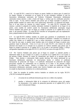 SOLAS/CONF.5/34
ANEXO 1
Página 49
I:CONFSOLAS534..doc
4.30 La regla XI-2/9.1, control de los buques en puerto, habilita un sistema para el control de
los buques mientras se encuentren en un puerto de un país extranjero, mediante el cual los
funcionarios debidamente autorizados del Gobierno Contratante (funcionarios debidamente
autorizados) tienen derecho a subir a bordo del buque y verificar que los certificados prescritos
están en regla. Si hay motivos fundados para pensar que el buque incumple lo prescrito, se
podrán adoptar medidas de control, tales como inspecciones adicionales o la detención del buque.
Esto es lo que dictan los sistemas de control actuales5
. La regla XI-2/9.1 desarrolla estos
sistemas y permite la adopción de medidas adicionales (incluida la expulsión de un buque de un
puerto, como medida de control) cuando los funcionarios debidamente autorizados tengan
motivos fundados para pensar que un buque no cumple lo prescrito en el capítulo XI-2 o en la
parte A del presente Código. La regla XI-2/9.3 describe las salvaguardias para una implantación
justa y proporcionada de estas medidas adicionales.
4.31 La regla XI-2/9.2 establece medidas de control para garantizar el cumplimiento de los
buques que deseen entrar en un puerto de otro Gobierno Contratante e introduce un concepto de
control muy distinto en el capítulo XI-2, que se refiere únicamente a cuestiones de protección.
En virtud de esta regla, se pueden tomar medidas antes de la entrada del buque en puerto, para
garantizar mejor la protección. Como en el caso de la regla XI-2/9.1, este sistema de control
adicional está basado en el concepto de la existencia de motivos fundados para pensar que el
buque no cumple lo prescrito en el capítulo XI-2 o en la parte A del presente Código, e incluye
salvaguardias importantes en las reglas XI-2/9.2.2 y XI-2/9.2.5, así como en la regla XI-2/9.3.
4.32 Por "motivos fundados para pensar que el buque no cumple" se entiende pruebas o
información fiable de que el buque no se ajusta a lo prescrito en el capítulo XI-2 o en la parte A
del presente Código, teniendo en cuenta las orientaciones que figuran en la presente parte del
Código. Tales pruebas o información fiable pueden derivarse del criterio profesional de un
funcionario debidamente autorizado, de observaciones hechas al verificar el certificado
internacional de protección del buque o el certificado internacional de protección del buque
provisional expedido de conformidad con lo dispuesto en la Parte A del presente Código
(certificado), o de otras fuentes. Incluso si el buque lleva a bordo un certificado válido, los
funcionarios debidamente autorizados pueden tener motivos fundados para pensar que el buque
no cumple las disposiciones, basándose en su criterio profesional.
4.33 Entre los ejemplos de posibles motivos fundados en relación con las reglas XI-2/9.1
y XI-2/9.2 se incluyen los siguientes:
.1 el examen de un certificado demuestra que éste no es válido o ha expirado;
.2 pruebas o información fiable de la existencia de deficiencias graves del equipo,
los documentos o los medios de protección prescritos en el capítulo XI-2 y en la
parte A del presente Código;
5
Véanse las reglas I/19 y IX/6.2 del Convenio SOLAS 1974, enmendado; el artículo 21 del Convenio de
Líneas de Carga, 1966, modificado por su Protocolo de 1988; los artículos 5 y 6, la regla 8A del Anexo I y
la regla 15 del Anexo II del Convenio MARPOL 73/78, enmendado; el artículo X del Convenio de
Formación, 1978, enmendado, y las resoluciones A.787(19) y A.882(21) de la Asamblea de la OMI.
 