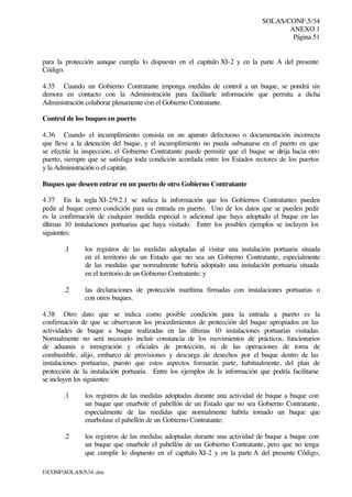 SOLAS/CONF.5/34
ANEXO 1
Página 51
I:CONFSOLAS534..doc
para la protección aunque cumpla lo dispuesto en el capítulo XI-2 y en la parte A del presente
Código.
4.35 Cuando un Gobierno Contratante imponga medidas de control a un buque, se pondrá sin
demora en contacto con la Administración para facilitarle información que permita a dicha
Administración colaborar plenamente con el Gobierno Contratante.
Control de los buques en puerto
4.36 Cuando el incumplimiento consista en un aparato defectuoso o documentación incorrecta
que lleve a la detención del buque, y el incumplimiento no pueda subsanarse en el puerto en que
se efectúe la inspección, el Gobierno Contratante puede permitir que el buque se dirija hacia otro
puerto, siempre que se satisfaga toda condición acordada entre los Estados rectores de los puertos
y la Administración o el capitán.
Buques que deseen entrar en un puerto de otro Gobierno Contratante
4.37 En la regla XI-2/9.2.1 se indica la información que los Gobiernos Contratantes pueden
pedir al buque como condición para su entrada en puerto. Uno de los datos que se pueden pedir
es la confirmación de cualquier medida especial o adicional que haya adoptado el buque en las
últimas 10 instalaciones portuarias que haya visitado. Entre los posibles ejemplos se incluyen los
siguientes:
.1 los registros de las medidas adoptadas al visitar una instalación portuaria situada
en el territorio de un Estado que no sea un Gobierno Contratante, especialmente
de las medidas que normalmente habría adoptado una instalación portuaria situada
en el territorio de un Gobierno Contratante; y
.2 las declaraciones de protección marítima firmadas con instalaciones portuarias o
con otros buques.
4.38 Otro dato que se indica como posible condición para la entrada a puerto es la
confirmación de que se observaron los procedimientos de protección del buque apropiados en las
actividades de buque a buque realizadas en las últimas 10 instalaciones portuarias visitadas.
Normalmente no será necesario incluir constancia de los movimientos de prácticos, funcionarios
de aduanas e inmigración y oficiales de protección, ni de las operaciones de toma de
combustible, alijo, embarco de provisiones y descarga de desechos por el buque dentro de las
instalaciones portuarias, puesto que estos aspectos formarán parte, habitualmente, del plan de
protección de la instalación portuaria. Entre los ejemplos de la información que podría facilitarse
se incluyen los siguientes:
.1 los registros de las medidas adoptadas durante una actividad de buque a buque con
un buque que enarbole el pabellón de un Estado que no sea Gobierno Contratante,
especialmente de las medidas que normalmente habría tomado un buque que
enarbolase el pabellón de un Gobierno Contratante;
.2 los registros de las medidas adoptadas durante una actividad de buque a buque con
un buque que enarbole el pabellón de un Gobierno Contratante, pero que no tenga
que cumplir lo dispuesto en el capítulo XI-2 y en la parte A del presente Código,
 