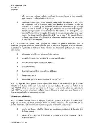 SOLAS/CONF.5/34
ANEXO 1
Página 52
I:CONFSOLAS534..doc
tales como una copia de cualquier certificado de protección que se haya expedido
a ese buque en virtud de otras disposiciones; y
.3 en el caso de que haya a bordo personas o mercancías rescatadas en el mar, todos
los pormenores que se conozcan sobre tales personas o mercancías, incluida su
identidad, si se conoce, y los resultados de cualquier comprobación que se haya
llevado a cabo en nombre del buque para determinar su situación desde el punto
de vista de la protección. No es la intención del capítulo XI-2 o de la parte A del
presente Código retrasar o impedir el traslado de las personas en peligro a un lugar
seguro. La única intención del capítulo XI-2 y de la parte A del presente Código
es la de proporcionar a los Estados la información suficiente para que mantengan
la integridad de su protección.
4.39 A continuación figuran otros ejemplos de información práctica relacionada con la
protección que puede solicitarse como condición para la entrada en un puerto, a fin de contribuir
a garantizar la seguridad y la protección de las personas, las instalaciones portuarias, los buques y
otros bienes:
.1 información recogida en el registro sinóptico continuo;
.2 ubicación del buque en el momento de efectuar la notificación;
.3 hora prevista de llegada del buque al puerto;
.4 lista de tripulantes;
.5 descripción general de la carga a bordo del buque;
.6 lista de pasajeros; y
.7 información que ha de llevarse en virtud de la regla XI-2/5.
4.40 La regla XI-2/9.2.5 permite que el capitán de un buque, al ser informado de que el Estado
ribereño o el Estado rector del puerto van a imponer medidas de control en virtud de la
regla XI-2/9.2, altere su decisión de entrar en el puerto. Si el capitán altera esa decisión, la
regla XI-2/9 ya no será aplicable, y cualquier otra medida que se adopte debe estar basada en el
derecho internacional y en consonancia con éste.
Disposiciones adicionales
4.41 En todos los casos en que se deniegue la entrada a puerto a un buque o se expulse a un
buque de un puerto, se deben comunicar todos los hechos conocidos a las autoridades de los
Estados interesados. Esta comunicación incluirá la siguiente información, si se conoce:
.1 nombre del buque, pabellón, número de identificación, distintivo de llamada, tipo
de buque y carga;
.2 motivo de la denegación de la entrada al puerto o a las zonas portuarias, o de la
expulsión de éstos;
 