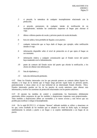 SOLAS/CONF.5/34
ANEXO 1
Página 53
I:CONFSOLAS534..doc
.3 si procede, la naturaleza de cualquier incumplimiento relacionado con la
protección;
.4 si procede, pormenores de cualquier intento de rectificación de un
incumplimiento, incluidas las condiciones impuestas al buque para efectuar el
viaje;
.5 último o últimos puertos de escala y próximo puerto de escala declarado;
.6 hora de salida y hora probable de llegada a esos puertos;
.7 cualquier instrucción que se haya dado al buque, por ejemplo, sobre notificación
durante el viaje;
.8 información disponible sobre el nivel de protección en el que opera el buque en
ese momento;
.9 información relativa a cualquier comunicación que el Estado rector del puerto
haya mantenido con la Administración;
.10 punto de contacto del Estado rector del puerto que efectúe la notificación, a los
efectos de obtener más información;
.11 lista de tripulantes; y
.12 toda otra información pertinente.
4.42 Entre los Estados interesados con los que procede ponerse en contacto deben figurar los
situados a lo largo de la derrota que el buque tenga previsto seguir hasta su próximo puerto,
particularmente si desea entrar en el mar territorial de un determinado Estado ribereño. Otros
Estados interesados pueden ser los de los puertos de escala anteriores, para obtener más
información y resolver las cuestiones de protección relacionadas con los puertos anteriores.
4.43 Al ejecutar las medidas de control y cumplimiento, los funcionarios debidamente
autorizados deben asegurarse de que las medidas o disposiciones impuestas sean proporcionadas.
Tales medidas o disposiciones deben ser razonables y lo menos severas y más breves que sea
posible para rectificar o mitigar el incumplimiento.
4.44 En la regla XI-2/9.3.3.1, el término "demora" utilizado también se refiere a situaciones en
las que, como resultado de las medidas que se adopten en virtud de dicha regla, se deniegue
indebidamente la entrada a puerto a un buque o se expulse indebidamente a un buque de un
puerto.
 