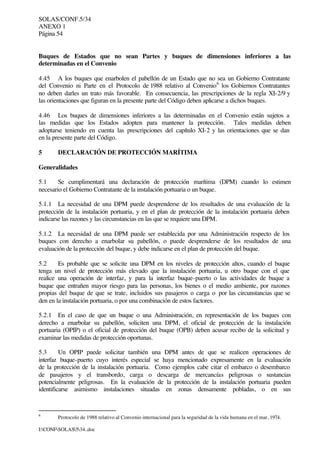 SOLAS/CONF.5/34
ANEXO 1
Página 54
I:CONFSOLAS534..doc
Buques de Estados que no sean Partes y buques de dimensiones inferiores a las
determinadas en el Convenio
4.45 A los buques que enarbolen el pabellón de un Estado que no sea un Gobierno Contratante
del Convenio ni Parte en el Protocolo de 1988 relativo al Convenio6
los Gobiernos Contratantes
no deben darles un trato más favorable. En consecuencia, las prescripciones de la regla XI-2/9 y
las orientaciones que figuran en la presente parte del Código deben aplicarse a dichos buques.
4.46 Los buques de dimensiones inferiores a las determinadas en el Convenio están sujetos a
las medidas que los Estados adopten para mantener la protección. Tales medidas deben
adoptarse teniendo en cuenta las prescripciones del capítulo XI-2 y las orientaciones que se dan
en la presente parte del Código.
5 DECLARACIÓN DE PROTECCIÓN MARÍTIMA
Generalidades
5.1 Se cumplimentará una declaración de protección marítima (DPM) cuando lo estimen
necesario el Gobierno Contratante de la instalación portuaria o un buque.
5.1.1 La necesidad de una DPM puede desprenderse de los resultados de una evaluación de la
protección de la instalación portuaria, y en el plan de protección de la instalación portuaria deben
indicarse las razones y las circunstancias en las que se requiere una DPM.
5.1.2 La necesidad de una DPM puede ser establecida por una Administración respecto de los
buques con derecho a enarbolar su pabellón, o puede desprenderse de los resultados de una
evaluación de la protección del buque, y debe indicarse en el plan de protección del buque.
5.2 Es probable que se solicite una DPM en los niveles de protección altos, cuando el buque
tenga un nivel de protección más elevado que la instalación portuaria, u otro buque con el que
realice una operación de interfaz, y para la interfaz buque-puerto o las actividades de buque a
buque que entrañen mayor riesgo para las personas, los bienes o el medio ambiente, por razones
propias del buque de que se trate, incluidos sus pasajeros o carga o por las circunstancias que se
den en la instalación portuaria, o por una combinación de estos factores.
5.2.1 En el caso de que un buque o una Administración, en representación de los buques con
derecho a enarbolar su pabellón, soliciten una DPM, el oficial de protección de la instalación
portuaria (OPIP) o el oficial de protección del buque (OPB) deben acusar recibo de la solicitud y
examinar las medidas de protección oportunas.
5.3 Un OPIP puede solicitar también una DPM antes de que se realicen operaciones de
interfaz buque-puerto cuyo interés especial se haya mencionado expresamente en la evaluación
de la protección de la instalación portuaria. Como ejemplos cabe citar el embarco o desembarco
de pasajeros y el transbordo, carga o descarga de mercancías peligrosas o sustancias
potencialmente peligrosas. En la evaluación de la protección de la instalación portuaria pueden
identificarse asimismo instalaciones situadas en zonas densamente pobladas, o en sus
6
Protocolo de 1988 relativo al Convenio internacional para la seguridad de la vida humana en el mar, 1974.
 