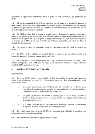 SOLAS/CONF.5/34
ANEXO 1
Página 55
I:CONFSOLAS534..doc
alrededores, u operaciones importantes desde el punto de vista económico, que justifiquen una
DPM.
5.4 El objetivo principal de la DPM es garantizar que el buque y la instalación portuaria, u
otros buques con los que realice operaciones de interfaz, llegan a un acuerdo sobre las medidas
de protección que cada uno de ellos va a adoptar, de conformidad con las disposiciones de sus
respectivos planes de protección aprobados.
5.4.1 La DPM acordada debe ir firmada y fechada tanto por la instalación portuaria como por el
buque o los buques, según sea el caso, y en ella debe quedar constancia del cumplimiento de lo
dispuesto en el capítulo XI-2 y en la parte A del presente Código. Se debe especificar el periodo
de vigencia de la DPM y el nivel o niveles de protección pertinentes, así como los datos de
contacto correspondientes.
5.4.2 Si cambia el nivel de protección, puede ser necesario revisar la DPM o elaborar una
nueva.
5.5 La DPM se debe redactar en español, francés o inglés, o en un idioma común a la
instalación portuaria y al buque o buques, según sea el caso.
5.6 En el apéndice 1 de la presente parte del Código se incluye un modelo de DPM. Dicho
modelo corresponde a una DPM entre un buque y una instalación portuaria, y deberá adaptarse
cuando la DPM sea entre dos buques.
6 OBLIGACIONES DE LA COMPAÑÍA
Generalidades
6.1 La regla XI-2/5 exige a la compañía facilitar información al capitán del buque para
satisfacer sus obligaciones en virtud de lo dispuesto en esa regla. Esa información debe incluir
aspectos tales como:
.1 las partes responsables del nombramiento del personal de a bordo, como
compañías de gestión naviera, agencias de contratación de personal, contratistas y
concesionarios (por ejemplo, comercios, casinos, etc.);
.2 las partes responsables de decidir el empleo que se da al buque, incluidos el
fletador o fletadores por tiempo o a casco desnudo y cualquier otra entidad que
desempeñe tal función; y
.3 si el buque opera con arreglo a un contrato de fletamento, los datos de contacto de
esas partes, incluidos los fletadores por tiempo o por viaje.
6.2 De conformidad con la regla XI-2/5, la compañía está obligada a actualizar esta
información cuando se produzcan cambios.
6.3 Esta información debe estar en español, francés o inglés.
 