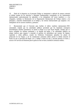 SOLAS/CONF.5/34
ANEXO 1
Página 4
I:CONFSOLAS534..doc
10 Nada de lo dispuesto en el presente Código se interpretará o aplicará de manera contraria
al debido respeto de los derechos y libertades fundamentales consagrados en los instrumentos
internacionales, particularmente los aplicables a los trabajadores del sector marítimo y a los
refugiados, incluidas la Declaración de la Organización Internacional del Trabajo relativa a los
principios y derechos fundamentales en el trabajo y las normas internacionales que amparan a los
trabajadores de los sectores marítimo y portuario.
11 Reconociendo que el Convenio para facilitar el tráfico marítimo internacional, 1965,
enmendado, estipula que las autoridades públicas permitirán que los tripulantes extranjeros
desembarquen mientras permanezca en puerto el buque en el que hayan llegado, siempre que se
hayan cumplido los trámites pertinentes a la llegada del buque y las autoridades públicas no
tengan motivos para negarse a conceder el permiso de desembarco por razones de higiene,
seguridad u orden públicos, cuando los Gobiernos Contratantes aprueben los planes de
protección de los buques y de las instalaciones portuarias deben prestar la debida atención al
hecho de que el personal del buque vive y trabaja a bordo de éste y necesita permiso en tierra y
acceso a los servicios de bienestar para la gente de mar en tierra, incluida la asistencia médica.
 