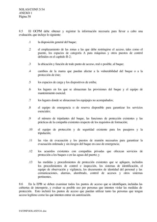 SOLAS/CONF.5/34
ANEXO 1
Página 58
I:CONFSOLAS534..doc
8.5 El OCPM debe obtener y registrar la información necesaria para llevar a cabo una
evaluación, que incluye lo siguiente:
.1 la disposición general del buque;
.2 el emplazamiento de las zonas a las que debe restringirse el acceso, tales como el
puente, los espacios de categoría A para máquinas y otros puestos de control
definidos en el capítulo II-2;
.3 la ubicación y función de todo punto de acceso, real o posible, al buque;
.4 cambios de la marea que puedan afectar a la vulnerabilidad del buque o a la
protección de éste;
.5 los espacios de carga y los dispositivos de estiba;
.6 los lugares en los que se almacenan las provisiones del buque y el equipo de
mantenimiento esencial;
.7 los lugares donde se almacenan los equipajes no acompañados;
.8 el equipo de emergencia o de reserva disponible para garantizar los servicios
esenciales;
.9 el número de tripulantes del buque, las funciones de protección existentes y las
prácticas de la compañía existentes respecto de los requisitos de formación;
.10 el equipo de protección y de seguridad existente para los pasajeros y la
tripulación;
.11 las vías de evacuación y los puestos de reunión necesarios para garantizar la
evacuación ordenada y sin riesgos del buque en caso de emergencia;
.12 los acuerdos existentes con compañías privadas que ofrezcan servicios de
protección a los buques o en las aguas del puerto; y
.13 las medidas y procedimientos de protección existentes que se apliquen, incluidos
los procedimientos de control e inspección, los sistemas de identificación, el
equipo de observación y vigilancia, los documentos de identidad del personal y las
comunicaciones, alarmas, alumbrado, control de accesos y otros sistemas
pertinentes.
8.6 En la EPB se deben examinar todos los puntos de acceso que se identifiquen, incluidas las
cubiertas de intemperie, y evaluar su posible uso por personas que intenten violar las medidas de
protección. Esto incluirá los puntos de acceso que puedan utilizar tanto las personas que tengan
acceso legítimo como las que intenten entrar sin autorización.
 