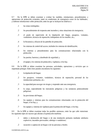 SOLAS/CONF.5/34
ANEXO 1
Página 59
I:CONFSOLAS534..doc
8.7 En la EPB se deben examinar y evaluar las medidas, orientaciones, procedimientos y
operaciones de protección existentes, tanto en condiciones de emergencia como en las habituales,
y elaborar orientaciones sobre protección, entre las que se incluyen las relativas a:
.1 las zonas restringidas;
.2 los procedimientos de respuesta ante incendios y otras situaciones de emergencia;
.3 el grado de supervisión de la tripulación del buque, pasajeros, visitantes,
vendedores, técnicos de reparación, trabajadores de los muelles, etc.;
.4 la frecuencia y eficacia de las patrullas de protección;
.5 los sistemas de control del acceso, incluidos los sistemas de identificación;
.6 los sistemas y procedimientos para las comunicaciones relacionadas con la
protección;
.7 las puertas, barreras y alumbrado de seguridad; y
.8 el equipo y los sistemas de protección y vigilancia, si los hay.
8.8 En la EPB se deben examinar las personas, actividades, operaciones y servicios que es
importante proteger. Entre éstos pueden encontrarse los siguientes:
.1 la tripulación del buque;
.2 los pasajeros, visitantes, vendedores, técnicos de reparación, personal de las
instalaciones portuarias, etc.;
.3 la capacidad para navegar sin riesgos y responder ante una emergencia;
.4 la carga, especialmente las mercancías peligrosas y las sustancias potencialmente
peligrosas;
.5 las provisiones del buque;
.6 los equipos y sistemas para las comunicaciones relacionadas con la protección del
buque, si los hay; y
.7 los equipos y sistemas de vigilancia para la protección del buque, si los hay.
8.9 En la EPB se deben examinar todas las posibles amenazas, entre las que cabe mencionar
los siguientes tipos de sucesos que afectan a la protección marítima:
.1 daños o destrucción del buque o de una instalación portuaria mediante artefactos
explosivos, incendios provocados, sabotaje o vandalismo;
.2 secuestro o captura de un buque o de las personas a bordo;
 