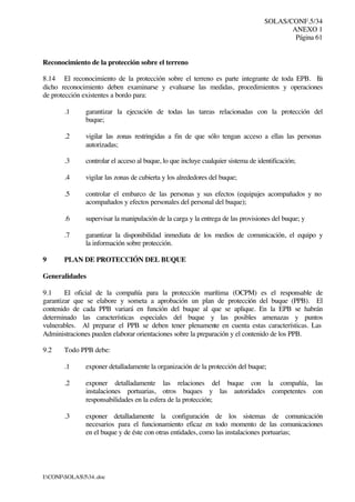 SOLAS/CONF.5/34
ANEXO 1
Página 61
I:CONFSOLAS534..doc
Reconocimiento de la protección sobre el terreno
8.14 El reconocimiento de la protección sobre el terreno es parte integrante de toda EPB. En
dicho reconocimiento deben examinarse y evaluarse las medidas, procedimientos y operaciones
de protección existentes a bordo para:
.1 garantizar la ejecución de todas las tareas relacionadas con la protección del
buque;
.2 vigilar las zonas restringidas a fin de que sólo tengan acceso a ellas las personas
autorizadas;
.3 controlar el acceso al buque, lo que incluye cualquier sistema de identificación;
.4 vigilar las zonas de cubierta y los alrededores del buque;
.5 controlar el embarco de las personas y sus efectos (equipajes acompañados y no
acompañados y efectos personales del personal del buque);
.6 supervisar la manipulación de la carga y la entrega de las provisiones del buque; y
.7 garantizar la disponibilidad inmediata de los medios de comunicación, el equipo y
la información sobre protección.
9 PLAN DE PROTECCIÓN DEL BUQUE
Generalidades
9.1 El oficial de la compañía para la protección marítima (OCPM) es el responsable de
garantizar que se elabore y someta a aprobación un plan de protección del buque (PPB). El
contenido de cada PPB variará en función del buque al que se aplique. En la EPB se habrán
determinado las características especiales del buque y las posibles amenazas y puntos
vulnerables. Al preparar el PPB se deben tener plenamente en cuenta estas características. Las
Administraciones pueden elaborar orientaciones sobre la preparación y el contenido de los PPB.
9.2 Todo PPB debe:
.1 exponer detalladamente la organización de la protección del buque;
.2 exponer detalladamente las relaciones del buque con la compañía, las
instalaciones portuarias, otros buques y las autoridades competentes con
responsabilidades en la esfera de la protección;
.3 exponer detalladamente la configuración de los sistemas de comunicación
necesarios para el funcionamiento eficaz en todo momento de las comunicaciones
en el buque y de éste con otras entidades, como las instalaciones portuarias;
 