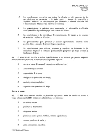 SOLAS/CONF.5/34
ANEXO 1
Página 63
I:CONFSOLAS534..doc
.3 los procedimientos necesarios para evaluar la eficacia en todo momento de los
procedimientos de protección y de todo equipo y sistema de protección y
vigilancia, incluidos los procedimientos para identificar y subsanar cualquier fallo
o funcionamiento defectuoso del equipo o los sistemas;
.4 los procedimientos y prácticas para salvaguardar la información confidencial
sobre protección disponible en papel o en formato electrónico;
.5 las características, y las necesidades de mantenimiento, del equipo y los sistemas
de protección y vigilancia, si los hay;
.6 los procedimientos para presentar y evaluar oportunamente informes sobre
posibles fallos o aspectos de protección preocupantes; y
.7 los procedimientos para elaborar, mantener y actualizar un inventario de las
mercancías peligrosas o sustancias potencialmente peligrosas que haya a bordo, y
la ubicación de éstas.
9.8 El resto de esta sección se refiere específicamente a las medidas que pueden adoptarse
para cada nivel de protección en relación con los siguientes aspectos:
.1 acceso al buque del personal, los pasajeros, visitantes, etc.;
.2 zonas restringidas a bordo;
.3 manipulación de la carga;
.4 entrega de las provisiones del buque;
.5 equipajes no acompañados; y
.6 vigilancia de la protección del buque.
Acceso al buque
9.9 El PPB debe contener medidas de protección aplicables a todos los medios de acceso al
buque señalados en la EPB. Entre éstos deben incluirse los siguientes:
.1 escalas de acceso;
.2 planchas de desembarco;
.3 rampas de acceso;
.4 puertas de acceso, portas, portillos, ventanas y portalones;
.5 amarras y cadenas de ancla; y
.6 grúas y maquinaria elevadora.
 