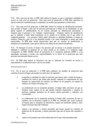 SOLAS/CONF.5/34
ANEXO 1
Página 64
I:CONFSOLAS534..doc
9.10 Para cada uno de ellos, el PPB debe indicar los lugares en que se restringirá o prohibirá el
acceso en cada nivel de protección. Para cada nivel de protección, el PPB debe especificar el
tipo de restricción o prohibición que se impondrá y los medios para garantizar su observancia.
9.11 Para cada nivel de protección, el PPB debe indicar los medios de identificación necesarios
para acceder al buque y para que las personas permanezcan a bordo sin ser interpeladas, lo que
puede requerir el establecimiento de un sistema adecuado de identificación permanente o
temporal para el personal y los visitantes, respectivamente. Cualquier sistema de identificación
que se implante a bordo debe coordinarse, en la medida de lo posible, con el que utilice la
instalación portuaria. Los pasajeros deben poder demostrar su identidad mediante su tarjeta de
embarco, billete etc., pero no se les permitirá acceder a las zonas restringidas a menos que estén
supervisados. El PPB debe incluir disposiciones para que los sistemas de identificación se
actualicen con regularidad, y para que los abusos sean objeto de una sanción disciplinaria.
9.12 Se denegará el acceso al buque a las personas que no deseen o no puedan demostrar su
identidad o confirmar el propósito de su visita cuando se les solicite, y se notificará, según
corresponda, al OPB, OCPM, oficial de protección de la instalación portuaria (OPIP) y a las
autoridades nacionales o locales con responsabilidades en la esfera de la protección que tales
personas han intentado obtener acceso.
9.13 El PPB debe indicar la frecuencia con que se aplicarán los controles de acceso, y
especialmente si se aplicarán al azar, o de vez en cuando.
Nivel de protección 1
9.14 En el nivel de protección 1, el PPB debe establecer las medidas de protección para
controlar el acceso al buque, que pueden ser, entre otras, las siguientes:
.1 comprobar la identidad de todas las personas que deseen subir a bordo del buque y
confirmar los motivos que tienen para hacerlo, mediante la comprobación de, por
ejemplo, las instrucciones de embarco, los billetes de los pasajeros, las tarjetas de
embarco, las órdenes de trabajo, etc.;
.2 en colaboración con la instalación portuaria, el buque debe cerciorarse de que se
designan zonas seguras en las que puedan realizarse inspecciones y registros de
personas, equipajes (incluidos los de mano), efectos personales y vehículos, con
su contenido;
.3 en colaboración con la instalación portuaria, el buque debe cerciorarse de que se
registren, con la frecuencia exigida en el PPB, los vehículos que vayan acargarse
en buques para el transporte de automóviles, buques de transbordo rodado y otros
buques de pasaje antes del embarque;
.4 separar a las personas y efectos personales que hayan pasado los controles de
protección de las personas y efectos personales que aún no hayan sido sometidos a
ellos;
.5 separar a los pasajeros que están embarcando de los que están desembarcando;
 