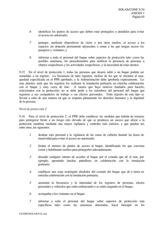 SOLAS/CONF.5/34
ANEXO 1
Página 65
I:CONFSOLAS534..doc
.6 identificar los puntos de acceso que deben estar protegidos o atendidos para evitar
el acceso no autorizado;
.7 proteger, mediante dispositivos de cierre o por otros medios, el acceso a los
espacios sin dotación permanente adyacentes a zonas a las que tengan acceso los
pasajeros y visitantes; y
.8 informar a todo el personal del buque sobre aspectos de protección tales como las
posibles amenazas, los procedimientos para notificar la presencia de personas u
objetos sospechosos y las actividades sospechosas, y la necesidad de estar atentos.
9.15 En el nivel de protección 1, todas las personas que deseen subir a un buque podrán ser
sometidas a un registro. La frecuencia de tales registros, incluso de los que se efectúen al azar,
quedará especificada en el PPB aprobado, y la Administración debe aprobarla expresamente. Lo
más práctico sería que los registros los realizara la instalación portuaria, en estrecha colaboración
con el buque y muy cerca de éste. A menos que haya motivos fundados para hacerlo,
relacionados con la protección, no se debe pedir a los miembros del personal del buque que
registren a sus compañeros de trabajo o sus efectos personales. Todo registro de este tipo se
llevará a cabo de una manera tal que se respeten plenamente los derechos humanos y la dignidad
de la persona.
Nivel de protección 2
9.16 Para el nivel de protección 2, el PPB debe establecer las medidas que habrán de tomarse
para protegerse frente a un riesgo más elevado de que se produzca un suceso que afecte a la
protección marítima mediante una mayor vigilancia y controles más estrictos, y que pueden ser,
entre otras, las siguientes:
.1 destinar más personal a la vigilancia de las zonas de cubierta durante las horas de
inactividad para evitar el acceso no autorizado;
.2 limitar el número de puntos de acceso al buque, identificando los que conviene
cerrar y habilitando medios para protegerlos adecuadamente;
.3 disuadir cualquier intento de acceder al buque por el costado que dé al mar, por
ejemplo, apostando lanchas patrulleras en colaboración con la instalación
portuaria;
.4 establecer una zona restringida alrededor del costado del buque que dé a tierra en
estrecha colaboración con la instalación portuaria;
.5 aumentar la frecuencia y la intensidad de los registros de personas, efectos
personales y vehículos que estén embarcando o se estén cargando en el buque;
.6 acompañar a los visitantes en el buque;
.7 informar a todo el personal del buque sobre aspectos de protección más
específicos tales como las amenazas detectadas, hacer hincapié en los
 