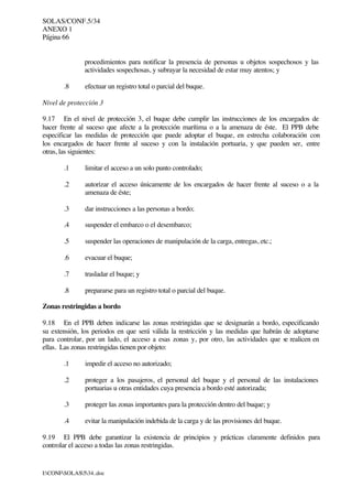 SOLAS/CONF.5/34
ANEXO 1
Página 66
I:CONFSOLAS534..doc
procedimientos para notificar la presencia de personas u objetos sospechosos y las
actividades sospechosas, y subrayar la necesidad de estar muy atentos; y
.8 efectuar un registro total o parcial del buque.
Nivel de protección 3
9.17 En el nivel de protección 3, el buque debe cumplir las instrucciones de los encargados de
hacer frente al suceso que afecte a la protección marítima o a la amenaza de éste. El PPB debe
especificar las medidas de protección que puede adoptar el buque, en estrecha colaboración con
los encargados de hacer frente al suceso y con la instalación portuaria, y que pueden ser, entre
otras, las siguientes:
.1 limitar el acceso a un solo punto controlado;
.2 autorizar el acceso únicamente de los encargados de hacer frente al suceso o a la
amenaza de éste;
.3 dar instrucciones a las personas a bordo;
.4 suspender el embarco o el desembarco;
.5 suspender las operaciones de manipulación de la carga, entregas, etc.;
.6 evacuar el buque;
.7 trasladar el buque; y
.8 prepararse para un registro total o parcial del buque.
Zonas restringidas a bordo
9.18 En el PPB deben indicarse las zonas restringidas que se designarán a bordo, especificando
su extensión, los periodos en que será válida la restricción y las medidas que habrán de adoptarse
para controlar, por un lado, el acceso a esas zonas y, por otro, las actividades que se realicen en
ellas. Las zonas restringidas tienen por objeto:
.1 impedir el acceso no autorizado;
.2 proteger a los pasajeros, el personal del buque y el personal de las instalaciones
portuarias u otras entidades cuya presencia a bordo esté autorizada;
.3 proteger las zonas importantes para la protección dentro del buque; y
.4 evitar la manipulación indebida de la carga y de las provisiones del buque.
9.19 El PPB debe garantizar la existencia de principios y prácticas claramente definidos para
controlar el acceso a todas las zonas restringidas.
 