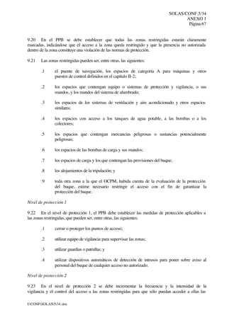 SOLAS/CONF.5/34
ANEXO 1
Página 67
I:CONFSOLAS534..doc
9.20 En el PPB se debe establecer que todas las zonas restringidas estarán claramente
marcadas, indicándose que el acceso a la zona queda restringido y que la presencia no autorizada
dentro de la zona constituye una violación de las normas de protección.
9.21 Las zonas restringidas pueden ser, entre otras, las siguientes:
.1 el puente de navegación, los espacios de categoría A para máquinas y otros
puestos de control definidos en el capítulo II-2;
.2 los espacios que contengan equipo o sistemas de protección y vigilancia, o sus
mandos, y los mandos del sistema de alumbrado;
.3 los espacios de los sistemas de ventilación y aire acondicionado y otros espacios
similares;
.4 los espacios con acceso a los tanques de agua potable, a las bombas o a los
colectores;
.5 los espacios que contengan mercancías peligrosas o sustancias potencialmente
peligrosas;
.6 los espacios de las bombas de carga y sus mandos;
.7 los espacios de carga y los que contengan las provisiones del buque;
.8 los alojamientos de la tripulación; y
.9 toda otra zona a la que el OCPM, habida cuenta de la evaluación de la protección
del buque, estime necesario restringir el acceso con el fin de garantizar la
protección del buque.
Nivel de protección 1
9.22 En el nivel de protección 1, el PPB debe establecer las medidas de protección aplicables a
las zonas restringidas, que pueden ser, entre otras, las siguientes:
.1 cerrar o proteger los puntos de acceso;
.2 utilizar equipo de vigilancia para supervisar las zonas;
.3 utilizar guardias o patrullas; y
.4 utilizar dispositivos automáticos de detección de intrusos para poner sobre aviso al
personal del buque de cualquier acceso no autorizado.
Nivel de protección 2
9.23 En el nivel de protección 2 se debe incrementar la frecuencia y la intensidad de la
vigilancia y el control del acceso a las zonas restringidas para que sólo puedan acceder a ellas las
 