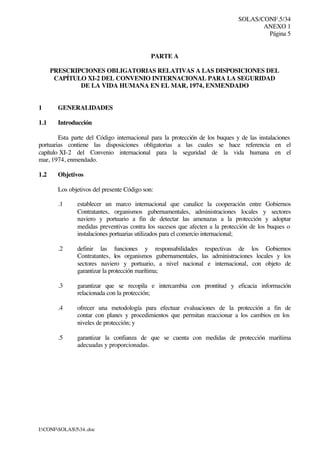 SOLAS/CONF.5/34
ANEXO 1
Página 5
I:CONFSOLAS534..doc
PARTE A
PRESCRIPCIONES OBLIGATORIAS RELATIVAS A LAS DISPOSICIONES DEL
CAPÍTULO XI-2 DEL CONVENIO INTERNACIONAL PARA LA SEGURIDAD
DE LA VIDA HUMANA EN EL MAR, 1974, ENMENDADO
1 GENERALIDADES
1.1 Introducción
Esta parte del Código internacional para la protección de los buques y de las instalaciones
portuarias contiene las disposiciones obligatorias a las cuales se hace referencia en el
capítulo XI-2 del Convenio internacional para la seguridad de la vida humana en el
mar, 1974, enmendado.
1.2 Objetivos
Los objetivos del presente Código son:
.1 establecer un marco internacional que canalice la cooperación entre Gobiernos
Contratantes, organismos gubernamentales, administraciones locales y sectores
naviero y portuario a fin de detectar las amenazas a la protección y adoptar
medidas preventivas contra los sucesos que afecten a la protección de los buques o
instalaciones portuarias utilizados para el comercio internacional;
.2 definir las funciones y responsabilidades respectivas de los Gobiernos
Contratantes, los organismos gubernamentales, las administraciones locales y los
sectores naviero y portuario, a nivel nacional e internacional, con objeto de
garantizar la protección marítima;
.3 garantizar que se recopila e intercambia con prontitud y eficacia información
relacionada con la protección;
.4 ofrecer una metodología para efectuar evaluaciones de la protección a fin de
contar con planes y procedimientos que permitan reaccionar a los cambios en los
niveles de protección; y
.5 garantizar la confianza de que se cuenta con medidas de protección marítima
adecuadas y proporcionadas.
 