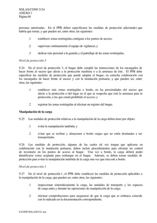 SOLAS/CONF.5/34
ANEXO 1
Página 68
I:CONFSOLAS534..doc
personas autorizadas. En el PPB deben especificarse las medidas de protección adicionales que
habría que tomar, y que pueden ser, entre otras, las siguientes:
.1 establecer zonas restringidas contiguas a los puntos de acceso;
.2 supervisar continuamente el equipo de vigilancia; y
.3 dedicar más personal a la guardia y el patrullaje de las zonas restringidas.
Nivel de protección 3
9.24 En el nivel de protección 3, el buque debe cumplir las instrucciones de los encargados de
hacer frente al suceso que afecte a la protección marítima o a la amenaza de éste. El PPB debe
especificar las medidas de protección que puede adoptar el buque, en estrecha colaboración con
los encargados de hacer frente al suceso y con la instalación portuaria, y que pueden ser, entre
otras, las siguientes:
.1 establecer más zonas restringidas a bordo, en las proximidades del suceso que
afecte a la protección o del lugar en el que se sospecha que está la amenaza para la
protección, a las que estará prohibido el acceso; y
.2 registrar las zonas restringidas al efectuar un registro del buque.
Manipulación de la carga
9.25 Las medidas de protección relativas a la manipulación de la carga deben tener por objeto:
.1 evitar la manipulación indebida; y
.2 evitar que se reciban y almacenen a bordo cargas que no estén destinadas a ser
transportadas.
9.26 Las medidas de protección, algunas de las cuales tal vez tengan que aplicarse en
colaboración con la instalación portuaria, deben incluir procedimientos para efectuar un control
de inventario en los puntos de acceso al buque. Una vez a bordo, la carga deberá poder
identificarse como aceptada para embarque en el buque. Además, se deben tomar medidas de
protección para evitar la manipulación indebida de la carga una vez que ésta esté a bordo.
Nivel de protección 1
9.27 En el nivel de protección 1, el PPB debe establecer las medidas de protección aplicables a
la manipulación de la carga, que pueden ser, entre otras, las siguientes:
.1 inspeccionar sistemáticamente la carga, las unidades de transporte y los espacios
de carga antes y durante las operaciones de manipulación de la carga;
.2 efectuar comprobaciones para asegurarse de que la carga que se embarca coincide
con lo indicado en la documentación correspondiente;
 