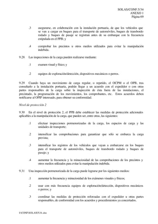 SOLAS/CONF.5/34
ANEXO 1
Página 69
I:CONFSOLAS534..doc
.3 asegurarse, en colaboración con la instalación portuaria, de que los vehículos que
se van a cargar en buques para el transporte de automóviles, buques de transbordo
rodado y buques de pasaje se registran antes de su embarque con la frecuencia
estipulada en el PPB; y
.4 comprobar los precintos u otros medios utilizados para evitar la manipulación
indebida.
9.28 Las inspecciones de la carga pueden realizarse mediante:
.1 examen visual y físico; y
.2 equipos de exploración/detección, dispositivos mecánicos o perros.
9.29 Cuando haya un movimiento de carga regular, o repetido, el OCPM o el OPB, tras
consultarlo a la instalación portuaria, podrán llegar a un acuerdo con el expedidor o con otras
partes responsables de la carga sobre la inspección de ésta fuera de las instalaciones, el
precintado, la programación de los movimientos, los comprobantes, etc. Estos acuerdos deben
notificarse al OPIP interesado, para obtener su conformidad.
Nivel de protección 2
9.30 En el nivel de protección 2, el PPB debe establecer las medidas de protección adicionales
aplicables a la manipulación de la carga, que pueden ser, entre otras, las siguientes:
.1 efectuar inspecciones pormenorizadas de la carga, los espacios de carga y las
unidades de transporte;
.2 intensificar las comprobaciones para garantizar que sólo se embarca la carga
prevista;
.3 intensificar los registros de los vehículos que vayan a embarcarse en los buques
para el transporte de automóviles, buques de transbordo rodado y buques de
pasaje; y
.4 aumentar la frecuencia y la minuciosidad de las comprobaciones de los precintos y
otros medios utilizados para evitar la manipulación indebida.
9.31 Una inspección pormenorizada de la carga puede lograrse por los siguientes medios:
.1 aumentar la frecuencia y minuciosidad de los exámenes visuales y físicos;
.2 usar con más frecuencia equipos de exploración/detección, dispositivos mecánicos
o perros; y
.3 coordinar las medidas de protección reforzadas con el expedidor u otras partes
responsables, de conformidad con los acuerdos y procedimientos ya concertados.
 