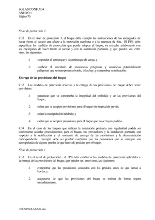 SOLAS/CONF.5/34
ANEXO 1
Página 70
I:CONFSOLAS534..doc
Nivel de protección 3
9.32 En el nivel de protección 3, el buque debe cumplir las instrucciones de los encargados de
hacer frente al suceso que afecte a la protección marítima o a la amenaza de éste. El PPB debe
especificar las medidas de protección que puede adoptar el buque, en estrecha colaboración con
los encargados de hacer frente al suceso y con la instalación portuaria, y que pueden ser, entre
otras, las siguientes:
.1 suspender el embarque y desembarque de carga; y
.2 verificar el inventario de mercancías peligrosas y sustancias potencialmente
peligrosas que se transportan a bordo, si las hay, y comprobar su ubicación.
Entrega de las provisiones del buque
9.33 Las medidas de protección relativas a la entrega de las provisiones del buque deben tener
por objeto:
.1 garantizar que se comprueba la integridad del embalaje y de las provisiones del
buque;
.2 evitar que se acepten provisiones para el buque sin inspección previa;
.3 evitar la manipulación indebida; y
.4 evitar que se acepten provisiones para el buque que no se hayan pedido.
9.34 En el caso de los buques que utilicen la instalación portuaria con regularidad podría ser
conveniente acordar procedimientos para el buque, sus proveedores y la instalación portuaria con
respecto a la notificación y el momento de entrega de las provisiones y la documentación
correspondiente. Siempre debe ser posible confirmar que las provisiones que se entregan van
acompañadas de alguna prueba de que han sido pedidas por el buque.
Nivel de protección 1
9.35 En el nivel de protección 1, el PPB debe establecer las medidas de protección aplicables a
la entrega de las provisiones del buque, que pueden ser, entre otras, las siguientes:
.1 comprobar que las provisiones coinciden con los pedidos antes de que suban a
bordo; y
.2 asegurarse de que las provisiones del buque se estiban de forma segura
inmediatamente.
 