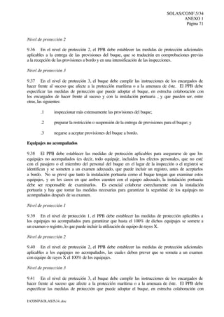 SOLAS/CONF.5/34
ANEXO 1
Página 71
I:CONFSOLAS534..doc
Nivel de protección 2
9.36 En el nivel de protección 2, el PPB debe establecer las medidas de protección adicionales
aplicables a la entrega de las provisiones del buque, que se traducirán en comprobaciones previas
a la recepción de las provisiones a bordo y en una intensificación de las inspecciones.
Nivel de protección 3
9.37 En el nivel de protección 3, el buque debe cumplir las instrucciones de los encargados de
hacer frente al suceso que afecte a la protección marítima o a la amenaza de éste. El PPB debe
especificar las medidas de protección que puede adoptar el buque, en estrecha colaboración con
los encargados de hacer frente al suceso y con la instalación portuaria , y que pueden ser, entre
otras, las siguientes:
.1 inspeccionar más extensamente las provisiones del buque;
.2 preparar la restricción o suspensión de la entrega de provisiones para el buque; y
.3 negarse a aceptar provisiones del buque a bordo.
Equipajes no acompañados
9.38 El PPB debe establecer las medidas de protección aplicables para asegurarse de que los
equipajes no acompañados (es decir, todo equipaje, incluidos los efectos personales, que no esté
con el pasajero o el miembro del personal del buque en el lugar de la inspección o el registro) se
identifican y se someten a un examen adecuado, que puede incluir un registro, antes de aceptarlos
a bordo. No se prevé que tanto la instalación portuaria como el buque tengan que examinar estos
equipajes, y en los casos en que ambos cuenten con el equipo adecuado, la instalación portuaria
debe ser responsable de examinarlos. Es esencial colaborar estrechamente con la instalación
portuaria y hay que tomar las medidas necesarias para garantizar la seguridad de los equipajes no
acompañados después de su examen.
Nivel de protección 1
9.39 En el nivel de protección 1, el PPB debe establecer las medidas de protección aplicables a
los equipajes no acompañados para garantizar que hasta el 100% de dichos equipajes se somete a
un examen o registro, lo que puede incluir la utilización de equipo de rayos X.
Nivel de protección 2
9.40 En el nivel de protección 2, el PPB debe establecer las medidas de protección adicionales
aplicables a los equipajes no acompañados, las cuales deben prever que se someta a un examen
con equipo de rayos X el 100% de los equipajes.
Nivel de protección 3
9.41 En el nivel de protección 3, el buque debe cumplir las instrucciones de los encargados de
hacer frente al suceso que afecte a la protección marítima o a la amenaza de éste. El PPB debe
especificar las medidas de protección que puede adoptar el buque, en estrecha colaboración con
 