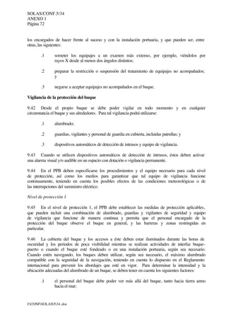 SOLAS/CONF.5/34
ANEXO 1
Página 72
I:CONFSOLAS534..doc
los encargados de hacer frente al suceso y con la instalación portuaria, y que pueden ser, entre
otras, las siguientes:
.1 someter los equipajes a un examen más extenso, por ejemplo, viéndolos por
rayos X desde al menos dos ángulos distintos;
.2 preparar la restricción o suspensión del tratamiento de equipajes no acompañados;
y
.3 negarse a aceptar equipajes no acompañados en el buque.
Vigilancia de la protección del buque
9.42 Desde el propio buque se debe poder vigilar en todo momento y en cualquier
circunstancia el buque y sus alrededores. Para tal vigilancia podrá utilizarse:
.1 alumbrado;
.2 guardias, vigilantes y personal de guardia en cubierta, incluidas patrullas; y
.3 dispositivos automáticos de detección de intrusos y equipo de vigilancia.
9.43 Cuando se utilicen dispositivos automáticos de detección de intrusos, éstos deben activar
una alarma visual y/o audible en un espacio con dotación o vigilancia permanente.
9.44 En el PPB deben especificarse los procedimientos y el equipo necesario para cada nivel
de protección, así como los medios para garantizar que tal equipo de vigilancia funcione
continuamente, teniendo en cuenta los posibles efectos de las condiciones meteorológicas o de
las interrupciones del suministro eléctrico.
Nivel de protección 1
9.45 En el nivel de protección 1, el PPB debe establecer las medidas de protección aplicables,
que pueden incluir una combinación de alumbrado, guardias y vigilantes de seguridad y equipo
de vigilancia que funcione de manera continua y permita que el personal encargado de la
protección del buque observe el buque en general, y las barreras y zonas restringidas en
particular.
9.46 La cubierta del buque y los accesos a éste deben estar iluminados durante las horas de
oscuridad y los periodos de poca visibilidad mientras se realizan actividades de interfaz buque-
puerto o cuando el buque esté fondeado o en una instalación portuaria, según sea necesario.
Cuando estén navegando, los buques deben utilizar, según sea necesario, el máximo alumbrado
compatible con la seguridad de la navegación, teniendo en cuenta lo dispuesto en el Reglamento
internacional para prevenir los abordajes que esté en vigor. Para determinar la intensidad y la
ubicación adecuadas del alumbrado de un buque, se deben tener en cuenta los siguientes factores:
.1 el personal del buque debe poder ver más allá del buque, tanto hacia tierra como
hacia el mar;
 