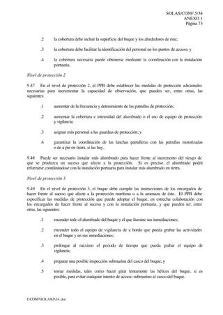 SOLAS/CONF.5/34
ANEXO 1
Página 73
I:CONFSOLAS534..doc
.2 la cobertura debe incluir la superficie del buque y los alrededores de éste;
.3 la cobertura debe facilitar la identificación del personal en los puntos de acceso; y
.4 la cobertura necesaria puede obtenerse mediante la coordinación con la instalación
portuaria.
Nivel de protección 2
9.47 En el nivel de protección 2, el PPB debe establecer las medidas de protección adicionales
necesarias para incrementar la capacidad de observación, que pueden ser, entre otras, las
siguientes:
.1 aumentar de la frecuencia y detenimiento de las patrullas de protección;
.2 aumentar la cobertura e intensidad del alumbrado o el uso de equipo de protección
y vigilancia;
.3 asignar más personal a las guardias de protección; y
.4 garantizar la coordinación de las lanchas patrulleras con las patrullas motorizadas
o de a pie en tierra, si las hay.
9.48 Puede ser necesario instalar más alumbrado para hacer frente al incremento del riesgo de
que se produzca un suceso que afecte a la protección. Si es preciso, el alumbrado podrá
reforzarse coordinándose con la instalación portuaria para instalar más alumbrado en tierra.
Nivel de protección 3
9.49 En el nivel de protección 3, el buque debe cumplir las instrucciones de los encargados de
hacer frente al suceso que afecte a la protección marítima o a la amenaza de éste. El PPB debe
especificar las medidas de protección que puede adoptar el buque, en estrecha colaboración con
los encargados de hacer frente al suceso y con la instalación portuaria, y que pueden ser, entre
otras, las siguientes:
.1 encender todo el alumbrado del buque y el que ilumine sus inmediaciones;
.2 encender todo el equipo de vigilancia de a bordo que pueda grabar las actividades
en el buque y en sus inmediaciones;
.3 prolongar al máximo el periodo de tiempo que pueda grabar el equipo de
vigilancia;
.4 preparar una posible inspección submarina del casco del buque; y
.5 tomar medidas, tales como hacer girar lentamente las hélices del buque, si es
posible, para evitar cualquier intento de acceso submarino al casco del buque.
 