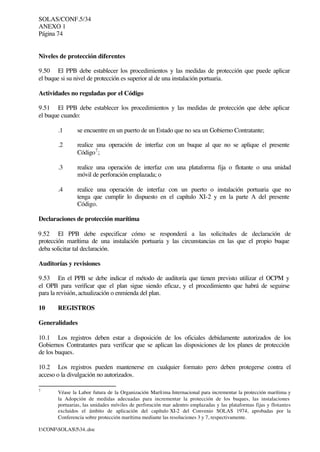 SOLAS/CONF.5/34
ANEXO 1
Página 74
I:CONFSOLAS534..doc
Niveles de protección diferentes
9.50 El PPB debe establecer los procedimientos y las medidas de protección que puede aplicar
el buque si su nivel de protección es superior al de una instalación portuaria.
Actividades no reguladas por el Código
9.51 El PPB debe establecer los procedimientos y las medidas de protección que debe aplicar
el buque cuando:
.1 se encuentre en un puerto de un Estado que no sea un Gobierno Contratante;
.2 realice una operación de interfaz con un buque al que no se aplique el presente
Código7
;
.3 realice una operación de interfaz con una plataforma fija o flotante o una unidad
móvil de perforación emplazada; o
.4 realice una operación de interfaz con un puerto o instalación portuaria que no
tenga que cumplir lo dispuesto en el capítulo XI-2 y en la parte A del presente
Código.
Declaraciones de protección marítima
9.52 El PPB debe especificar cómo se responderá a las solicitudes de declaración de
protección marítima de una instalación portuaria y las circunstancias en las que el propio buque
deba solicitar tal declaración.
Auditorías y revisiones
9.53 En el PPB se debe indicar el método de auditoría que tienen previsto utilizar el OCPM y
el OPB para verificar que el plan sigue siendo eficaz, y el procedimiento que habrá de seguirse
para la revisión, actualización o enmienda del plan.
10 REGISTROS
Generalidades
10.1 Los registros deben estar a disposición de los oficiales debidamente autorizados de los
Gobiernos Contratantes para verificar que se aplican las disposiciones de los planes de protección
de los buques.
10.2 Los registros pueden mantenerse en cualquier formato pero deben protegerse contra el
acceso o la divulgación no autorizados.
7
Véase la Labor futura de la Organización Marítima Internacional para incrementar la protección marítima y
la Adopción de medidas adecuadas para incrementar la protección de los buques, las instalaciones
portuarias, las unidades móviles de perforación mar adentro emplazadas y las plataformas fijas y flotantes
excluidos el ámbito de aplicación del capítulo XI-2 del Convenio SOLAS 1974, aprobadas por la
Conferencia sobre protección marítima mediante las resoluciones 3 y 7, respectivamente.
 