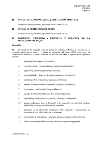 SOLAS/CONF.5/34
ANEXO 1
Página 75
I:CONFSOLAS534..doc
11 OFICIAL DE LA COMPAÑÍA PARA LA PROTECCIÓN MARÍTIMA
Las orientaciones pertinentes figuran en las secciones 8, 9 y 13.
12 OFICIAL DE PROTECCIÓN DEL BUQUE
Las orientaciones pertinentes figuran en las secciones 8, 9 y 13.
13 FORMACIÓN, EJERCICIOS Y PRÁCTICAS EN RELACIÓN CON LA
PROTECCIÓN DEL BUQUE
Formación
13.1 El oficial de la compañía para la protección marítima (OCPM), el personal de la
compañía competente en tierra y el oficial de protección del buque (OPB) deben tener los
conocimientos necesarios y recibir formación en relación con todos o algunos de los siguientes
aspectos:
.1 administración de la protección marítima;
.2 convenios, códigos y recomendaciones internacionales pertinentes;
.3 legislación y normativa gubernamental pertinente;
.4 responsabilidades y funciones de otras organizaciones de protección;
.5 metodología de la evaluación de la protección del buque;
.6 métodos de reconocimiento e inspección de la protección del buque;
.7 operaciones y condiciones del buque y del puerto;
.8 medidas de protección del buque y de la instalación portuaria;
.9 preparación y respuesta ante emergencias y planes para contingencias;
.10 técnicas pedagógicas para la formación y la instrucción en protección marítima,
incluidas las medidas y procedimientos de protección;
.11 tramitación de la información confidencial sobre protección y encauzamiento de
las comunicaciones relacionadas con la protección;
.12 conocimiento de las tendencias y amenazas actuales en relación con la protección;
.13 reconocimiento y detección de armas y sustancias o dispositivos peligrosos;
 