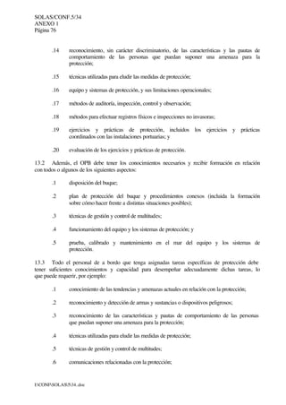 SOLAS/CONF.5/34
ANEXO 1
Página 76
I:CONFSOLAS534..doc
.14 reconocimiento, sin carácter discriminatorio, de las características y las pautas de
comportamiento de las personas que puedan suponer una amenaza para la
protección;
.15 técnicas utilizadas para eludir las medidas de protección;
.16 equipo y sistemas de protección, y sus limitaciones operacionales;
.17 métodos de auditoría, inspección, control y observación;
.18 métodos para efectuar registros físicos e inspecciones no invasoras;
.19 ejercicios y prácticas de protección, incluidos los ejercicios y prácticas
coordinados con las instalaciones portuarias; y
.20 evaluación de los ejercicios y prácticas de protección.
13.2 Además, el OPB debe tener los conocimientos necesarios y recibir formación en relación
con todos o algunos de los siguientes aspectos:
.1 disposición del buque;
.2 plan de protección del buque y procedimientos conexos (incluida la formación
sobre cómo hacer frente a distintas situaciones posibles);
.3 técnicas de gestión y control de multitudes;
.4 funcionamiento del equipo y los sistemas de protección; y
.5 prueba, calibrado y mantenimiento en el mar del equipo y los sistemas de
protección.
13.3 Todo el personal de a bordo que tenga asignadas tareas específicas de protección debe
tener suficientes conocimientos y capacidad para desempeñar adecuadamente dichas tareas, lo
que puede requerir, por ejemplo:
.1 conocimiento de las tendencias y amenazas actuales en relación con la protección;
.2 reconocimiento y detección de armas y sustancias o dispositivos peligrosos;
.3 reconocimiento de las características y pautas de comportamiento de las personas
que puedan suponer una amenaza para la protección;
.4 técnicas utilizadas para eludir las medidas de protección;
.5 técnicas de gestión y control de multitudes;
.6 comunicaciones relacionadas con la protección;
 