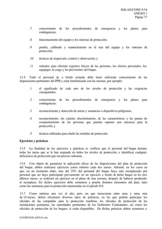 SOLAS/CONF.5/34
ANEXO 1
Página 77
I:CONFSOLAS534..doc
.7 conocimiento de los procedimientos de emergencia y los planes para
contingencias;
.8 funcionamiento del equipo y los sistemas de protección;
.9 prueba, calibrado y mantenimiento en el mar del equipo y los sistemas de
protección;
.10 técnicas de inspección, control y observación; y
.11 métodos para efectuar registros físicos de las personas, los efectos personales, los
equipajes, la carga y las provisiones del buque.
13.4 Todo el personal de a bordo restante debe tener suficiente conocimiento de las
disposiciones pertinentes del PPB y estar familiarizado con las mismas, por ejemplo:
.1 el significado de cada uno de los niveles de protección y las exigencias
consiguientes;
.2 conocimiento de los procedimientos de emergencia y los planes para
contingencias;
.3 reconocimiento y detección de armas y sustancias o dispositivos peligrosos;
.4 reconocimiento, sin carácter discriminatorio, de las características y las pautas de
comportamiento de las personas que puedan suponer una amenaza para la
protección; y
.5 técnicas utilizadas para eludir las medidas de protección.
Ejercicios y prácticas
13.5 La finalidad de los ejercicios y prácticas es verificar que el personal del buque domina
todas las tareas que se le han asignado en todos los niveles de protección, e identificar cualquier
deficiencia de protección que sea preciso subsanar.
13.6 Con objeto de garantizar la aplicación eficaz de las disposiciones del plan de protección
del buque, deben realizarse ejercicios como mínimo cada tres meses. Además, en los casos en
que, en un momento dado, más del 25% del personal del buque haya sido reemplazado por
personal que no haya participado previamente en un ejercicio a bordo de dicho buque en los tres
últimos meses, se realizará un ejercicio en el plazo de una semana, después de haberse producido
el reemplazo. En dichos ejercicios debe someterse a prueba distintos elementos del plan, tales
como las amenazas para la protección enumeradas en el párrafo 8.9.
13.7 Como mínimo una vez al año, pero sin que transcurran entre unas y otras más
de 18 meses, deben efectuarse diversos tipos de prácticas, en las que podrán participar los
oficiales de las compañías para la protección marítima, los oficiales de protección de las
instalaciones portuarias, las autoridades pertinentes de los Gobiernos Contratantes, así como los
oficiales de protección de los buques, si están disponibles. En dichas prácticas deben someterse a
 