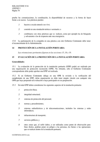SOLAS/CONF.5/34
ANEXO 1
Página 78
I:CONFSOLAS534..doc
prueba las comunicaciones, la coordinación, la disponibilidad de recursos y la forma de hacer
frente a un suceso. Las prácticas pueden:
.1 hacerse a escala natural o en vivo;
.2 consistir en una simulación teórica o seminario; o
.3 combinarse con otras prácticas que se realicen, como por ejemplo las de búsqueda
y salvamento o las de respuesta ante una emergencia.
13.8 La participación de la compañía en una práctica con otro Gobierno Contratante debe tener
el reconocimiento de la Administración.
14 PROTECCIÓN DE LA INSTALACIÓN PORTUARIA
Las orientaciones pertinentes figuran en las secciones 15, 16 y 18.
15 EVALUACIÓN DE LA PROTECCIÓN DE LA INSTALACIÓN PORTUARIA
Generalidades
15.1 La evaluación de la protección de la instalación portuaria (EPIP) podrá ser realizada por
una organización de protección reconocida (OPR). No obstante, sólo el Gobierno Contratante
correspondiente debe poder aprobar una EPIP así realizada.
15.2 Si un Gobierno Contratante delega en una OPR la revisión o la verificación del
cumplimiento de una EPIP, dicha organización no debe tener ningún vínculo con cualquier otra
OPR que haya preparado tal evaluación o haya participado en esa preparación.
15.3 En toda EPIP deben considerarse los siguientes aspectos de la instalación portuaria:
.1 protección física;
.2 integridad estructural;
.3 sistemas de protección del personal;
.4 normas y procedimientos;
.5 sistemas radioeléctricos y de telecomunicaciones, incluidos los sistemas y redes
informáticos;
.6 infraestructura de transporte;
.7 servicios públicos; y
.8 otras zonas que, al sufrir daños, o ser utilizadas como punto de observación para
fines ilícitos, podrían poner en peligro a las personas, los bienes o las operaciones
que se realicen dentro de la instalación portuaria.
 