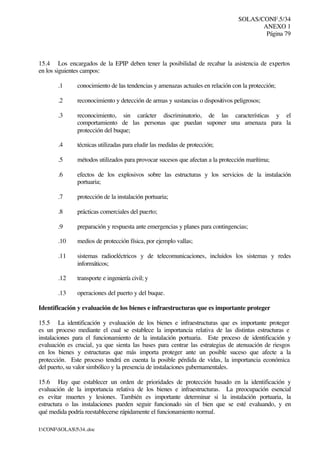 SOLAS/CONF.5/34
ANEXO 1
Página 79
I:CONFSOLAS534..doc
15.4 Los encargados de la EPIP deben tener la posibilidad de recabar la asistencia de expertos
en los siguientes campos:
.1 conocimiento de las tendencias y amenazas actuales en relación con la protección;
.2 reconocimiento y detección de armas y sustancias o dispositivos peligrosos;
.3 reconocimiento, sin carácter discriminatorio, de las características y el
comportamiento de las personas que puedan suponer una amenaza para la
protección del buque;
.4 técnicas utilizadas para eludir las medidas de protección;
.5 métodos utilizados para provocar sucesos que afectan a la protección marítima;
.6 efectos de los explosivos sobre las estructuras y los servicios de la instalación
portuaria;
.7 protección de la instalación portuaria;
.8 prácticas comerciales del puerto;
.9 preparación y respuesta ante emergencias y planes para contingencias;
.10 medios de protección física, por ejemplo vallas;
.11 sistemas radioeléctricos y de telecomunicaciones, incluidos los sistemas y redes
informáticos;
.12 transporte e ingeniería civil; y
.13 operaciones del puerto y del buque.
Identificación y evaluación de los bienes e infraestructuras que es importante proteger
15.5 La identificación y evaluación de los bienes e infraestructuras que es importante proteger
es un proceso mediante el cual se establece la importancia relativa de las distintas estructuras e
instalaciones para el funcionamiento de la instalación portuaria. Este proceso de identificación y
evaluación es crucial, ya que sienta las bases para centrar las estrategias de atenuación de riesgos
en los bienes y estructuras que más importa proteger ante un posible suceso que afecte a la
protección. Este proceso tendrá en cuenta la posible pérdida de vidas, la importancia económica
del puerto, su valor simbólico y la presencia de instalaciones gubernamentales.
15.6 Hay que establecer un orden de prioridades de protección basado en la identificación y
evaluación de la importancia relativa de los bienes e infraestructuras. La preocupación esencial
es evitar muertes y lesiones. También es importante determinar si la instalación portuaria, la
estructura o las instalaciones pueden seguir funcionado sin el bien que se esté evaluando, y en
qué medida podría reestablecerse rápidamente el funcionamiento normal.
 