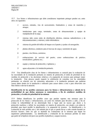 SOLAS/CONF.5/34
ANEXO 1
Página 80
I:CONFSOLAS534..doc
15.7 Los bienes e infraestructuras que debe considerarse importante proteger pueden ser, entre
otros, los siguientes:
.1 accesos, entradas, vías de acercamiento, fondeaderos y zonas de maniobra y
atraque;
.2 instalaciones para carga, terminales, zonas de almacenamiento y equipo de
manipulación de la carga;
.3 sistemas tales como redes de distribución eléctrica, sistemas radioeléctricos y de
telecomunicaciones y sistemas y redes informáticos;
.4 sistemas de gestión del tráfico de buques en el puerto y ayudas a la navegación;
.5 plantas eléctricas, conductos para el trasvase de carga y suministro de agua;
.6 puentes, vías férreas, carreteras;
.7 embarcaciones de servicio del puerto, como embarcaciones de práctico,
remolcadores, gabarras etc.;
.8 equipo y sistemas de protección y vigilancia; y
.9 aguas adyacentes a la instalación portuaria.
15.8 Una identificación clara de los bienes e infraestructuras es esencial para la evaluación de
las necesidades de la instalación portuaria en materia de protección, el orden de prioridad de las
medidas de protección y las decisiones relativas a la asignación de recursos para proteger mejor
la instalación. Este proceso puede requerir la celebración de consultas con las autoridades
pertinentes en relación con las estructuras adyacentes a la instalación portuaria que pudieran
causar daños dentro de la instalación o utilizarse para causar daños a ésta o para observarla con
fines ilícitos o desviar la atención.
Identificación de las posibles amenazas para los bienes e infraestructuras y cálculo de la
probabilidad de que dichas amenazas se materialicen, a fin de establecer medidas de
protección y el orden de prioridad de las mismas
15.9 Deben identificarse los posibles actos que puedan suponer una amenaza para la
protección de los bienes e infraestructuras, así como los métodos para llevarlos a cabo, a fin de
evaluar la vulnerabilidad de un determinado bien o lugar ante un suceso que afecte a la
protección marítima y definir las necesidades en materia de protección, con arreglo a un orden de
prioridad, para hacer posible la planificación y la asignación de recursos. La identificación y la
evaluación de todo posible acto y del método por el que se pueda llevar a cabo estarán basadas en
diversos factores, entre los que se incluirán las evaluaciones de la amenaza que hagan los
organismos gubernamentales. La identificación y evaluación de las amenazas permite no tener
que partir de la hipótesis del peor caso posible al planificar y asignar recursos.
 