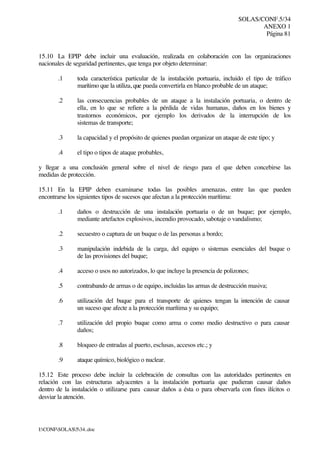 SOLAS/CONF.5/34
ANEXO 1
Página 81
I:CONFSOLAS534..doc
15.10 La EPIP debe incluir una evaluación, realizada en colaboración con las organizaciones
nacionales de seguridad pertinentes, que tenga por objeto determinar:
.1 toda característica particular de la instalación portuaria, incluido el tipo de tráfico
marítimo que la utiliza, que pueda convertirla en blanco probable de un ataque;
.2 las consecuencias probables de un ataque a la instalación portuaria, o dentro de
ella, en lo que se refiere a la pérdida de vidas humanas, daños en los bienes y
trastornos económicos, por ejemplo los derivados de la interrupción de los
sistemas de transporte;
.3 la capacidad y el propósito de quienes puedan organizar un ataque de este tipo; y
.4 el tipo o tipos de ataque probables,
y llegar a una conclusión general sobre el nivel de riesgo para el que deben concebirse las
medidas de protección.
15.11 En la EPIP deben examinarse todas las posibles amenazas, entre las que pueden
encontrarse los siguientes tipos de sucesos que afectan a la protección marítima:
.1 daños o destrucción de una instalación portuaria o de un buque; por ejemplo,
mediante artefactos explosivos, incendio provocado, sabotaje o vandalismo;
.2 secuestro o captura de un buque o de las personas a bordo;
.3 manipulación indebida de la carga, del equipo o sistemas esenciales del buque o
de las provisiones del buque;
.4 acceso o usos no autorizados, lo que incluye la presencia de polizones;
.5 contrabando de armas o de equipo, incluidas las armas de destrucción masiva;
.6 utilización del buque para el transporte de quienes tengan la intención de causar
un suceso que afecte a la protección marítima y su equipo;
.7 utilización del propio buque como arma o como medio destructivo o para causar
daños;
.8 bloqueo de entradas al puerto, esclusas, accesos etc.; y
.9 ataque químico, biológico o nuclear.
15.12 Este proceso debe incluir la celebración de consultas con las autoridades pertinentes en
relación con las estructuras adyacentes a la instalación portuaria que pudieran causar daños
dentro de la instalación o utilizarse para causar daños a ésta o para observarla con fines ilícitos o
desviar la atención.
 