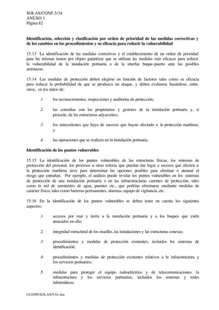 SOLAS/CONF.5/34
ANEXO 1
Página 82
I:CONFSOLAS534..doc
Identificación, selección y clasificación por orden de prioridad de las medidas correctivas y
de los cambios en los procedimientos y su eficacia para reducir la vulnerabilidad
15.13 La identificación de las medidas correctivas y el establecimiento de un orden de prioridad
para las mismas tienen por objeto garantizar que se utilizan las medidas más eficaces para reducir
la vulnerabilidad de la instalación portuaria o de la interfaz buque-puerto ante las posibles
amenazas.
15.14 Las medidas de protección deben elegirse en función de factores tales como su eficacia
para reducir la probabilidad de que se produzca un ataque, y deben evaluarse basándose, entre
otros, en los datos de:
.1 los reconocimientos, inspecciones y auditorías de protección;
.2 las consultas con los propietarios y gestores de la instalación portuaria y, si
procede, de las estructuras adyacentes;
.3 los antecedentes que haya de sucesos que hayan afectado a la protección marítima;
y
.4 las operaciones que se realicen en la instalación portuaria.
Identificación de los puntos vulnerables
15.15 La identificación de los puntos vulnerables de las estructuras físicas, los sistemas de
protección del personal, los procesos u otras esferas que puedan dar lugar a sucesos que afecten a
la protección marítima sirve para determinar las opciones posibles para eliminar o atenuar el
riesgo que entrañan. Por ejemplo, el análisis puede revelar los puntos vulnerables en los sistemas
de protección de una instalación portuaria o en las infraestructuras carentes de protección, tales
como la red de suministro de agua, puentes etc., que podrían eliminarse mediante medidas de
carácter físico, tales como barreras permanentes, alarmas, equipo de vigilancia, etc.
15.16 En la identificación de los puntos vulnerables se deben tener en cuenta los siguientes
aspectos:
.1 accesos por mar y tierra a la instalación portuaria y a los buques que estén
atracados en ella;
.2 integridad estructural de los muelles, las instalaciones y las estructuras conexas;
.3 procedimientos y medidas de protección existentes, incluidos los sistemas de
identificación;
.4 procedimientos y medidas de protección existentes relativos a la infraestructura y
los servicios portuarios;
.5 medidas para proteger el equipo radioeléctrico y de telecomunicaciones, la
infraestructura y los servicios portuarios, incluidos los sistemas y redes
informáticos;
 