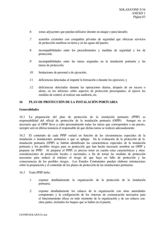 SOLAS/CONF.5/34
ANEXO 1
Página 83
I:CONFSOLAS534..doc
.6 zonas adyacentes que puedan utilizarse durante un ataque o para lanzarlo;
.7 acuerdos existentes con compañías privadas de seguridad que ofrezcan servicios
de protección marítima en tierra y en las aguas del puerto;
.8 incompatibilidades entre los procedimientos y medidas de seguridad y los de
protección;
.9 incompatibilidades entre las tareas asignadas en la instalación portuaria y las
tareas de protección;
.10 limitaciones de personal o de ejecución;
.11 deficiencias detectadas al impartir la formación o durante los ejercicios; y
.12 deficiencias detectadas durante las operaciones diarias, después de un suceso o
alerta, en los informes sobre aspectos de protección preocupantes, al ejercer las
medidas de control, al realizar una auditoría, etc.
16 PLAN DE PROTECCIÓN DE LA INSTALACIÓN PORTUARIA
Generalidades
16.1 La preparación del plan de protección de la instalación portuaria (PPIP) es
responsabilidad del oficial de protección de la instalación portuaria (OPIP). Aunque no es
necesario que el OPIP lleve a cabo personalmente todas las tareas que corresponden a ese puesto,
siempre será en última instancia el responsable de que dichas tareas se realicen adecuadamente.
16.2 El contenido de cada PPIP variará en función de las circunstancias especiales de la
instalación o instalaciones portuarias a que se aplique. En la evaluación de la protección de la
instalación portuaria (EPIP) se habrán identificado las características especiales de la instalación
portuaria y los posibles riesgos para su protección que han hecho necesario nombrar un OPIP y
preparar un PPIP. Al preparar el PPIP, es preciso tener en cuenta estas características y otras
consideraciones de protección locales o nacionales, a fin de tomar las medidas de protección
necesarias para reducir al mínimo el riesgo de que haya un fallo de protección y las
consecuencias de los posibles riesgos. Los Estados Contratantes pueden elaborar orientaciones
sobre la preparación y el contenido de los planes de protección de las instalaciones portuarias.
16.3 Todo PPIP debe:
.1 exponer detalladamente la organización de la protección de la instalación
portuaria;
.2 exponer detalladamente los enlaces de la organización con otras autoridades
competentes y la configuración de los sistemas de comunicación necesarios para
el funcionamiento eficaz en todo momento de la organización y de sus enlaces con
otras partes, incluidos los buques que se hallen en el puerto;
 
