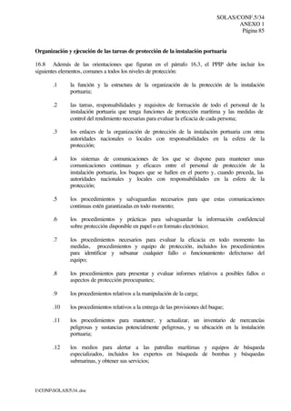 SOLAS/CONF.5/34
ANEXO 1
Página 85
I:CONFSOLAS534..doc
Organización y ejecución de las tareas de protección de la instalación portuaria
16.8 Además de las orientaciones que figuran en el párrafo 16.3, el PPIP debe incluir los
siguientes elementos, comunes a todos los niveles de protección:
.1 la función y la estructura de la organización de la protección de la instalación
portuaria;
.2 las tareas, responsabilidades y requisitos de formación de todo el personal de la
instalación portuaria que tenga funciones de protección marítima y las medidas de
control del rendimiento necesarias para evaluar la eficacia de cada persona;
.3 los enlaces de la organización de protección de la instalación portuaria con otras
autoridades nacionales o locales con responsabilidades en la esfera de la
protección;
.4 los sistemas de comunicaciones de los que se dispone para mantener unas
comunicaciones continuas y eficaces entre el personal de protección de la
instalación portuaria, los buques que se hallen en el puerto y, cuando proceda, las
autoridades nacionales y locales con responsabilidades en la esfera de la
protección;
.5 los procedimientos y salvaguardias necesarios para que estas comunicaciones
continuas estén garantizadas en todo momento;
.6 los procedimientos y prácticas para salvaguardar la información confidencial
sobre protección disponible en papel o en formato electrónico;
.7 los procedimientos necesarios para evaluar la eficacia en todo momento las
medidas, procedimientos y equipo de protección, incluidos los procedimientos
para identificar y subsanar cualquier fallo o funcionamiento defectuoso del
equipo;
.8 los procedimientos para presentar y evaluar informes relativos a posibles fallos o
aspectos de protección preocupantes;
.9 los procedimientos relativos a la manipulación de la carga;
.10 los procedimientos relativos a la entrega de las provisiones del buque;
.11 los procedimientos para mantener, y actualizar, un inventario de mercancías
peligrosas y sustancias potencialmente peligrosas, y su ubicación en la instalación
portuaria;
.12 los medios para alertar a las patrullas marítimas y equipos de búsqueda
especializados, incluidos los expertos en búsqueda de bombas y búsquedas
submarinas, y obtener sus servicios;
 