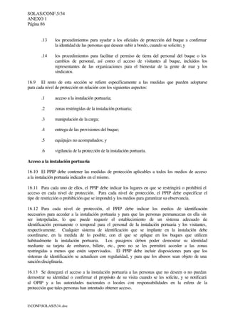 SOLAS/CONF.5/34
ANEXO 1
Página 86
I:CONFSOLAS534..doc
.13 los procedimientos para ayudar a los oficiales de protección del buque a confirmar
la identidad de las personas que deseen subir a bordo, cuando se solicite; y
.14 los procedimientos para facilitar el permiso de tierra del personal del buque o los
cambios de personal, así como el acceso de visitantes al buque, incluidos los
representantes de las organizaciones para el bienestar de la gente de mar y los
sindicatos.
16.9 El resto de esta sección se refiere específicamente a las medidas que pueden adoptarse
para cada nivel de protección en relación con los siguientes aspectos:
.1 acceso a la instalación portuaria;
.2 zonas restringidas de la instalación portuaria;
.3 manipulación de la carga;
.4 entrega de las provisiones del buque;
.5 equipajes no acompañados; y
.6 vigilancia de la protección de la instalación portuaria.
Acceso a la instalación portuaria
16.10 El PPIP debe contener las medidas de protección aplicables a todos los medios de acceso
a la instalación portuaria indicados en el mismo.
16.11 Para cada uno de ellos, el PPIP debe indicar los lugares en que se restringirá o prohibirá el
acceso en cada nivel de protección. Para cada nivel de protección, el PPIP debe especificar el
tipo de restricción o prohibición que se impondrá y los medios para garantizar su observancia.
16.12 Para cada nivel de protección, el PPIP debe indicar los medios de identificación
necesarios para acceder a la instalación portuaria y para que las personas permanezcan en ella sin
ser interpeladas, lo que puede requerir el establecimiento de un sistema adecuado de
identificación permanente o temporal para el personal de la instalación portuaria y los visitantes,
respectivamente. Cualquier sistema de identificación que se implante en la instalación debe
coordinarse, en la medida de lo posible, con el que se aplique en los buques que utilicen
habitualmente la instalación portuaria. Los pasajeros deben poder demostrar su identidad
mediante su tarjeta de embarco, billete, etc., pero no se les permitirá acceder a las zonas
restringidas a menos que estén supervisados. El PPIP debe incluir disposiciones para que los
sistemas de identificación se actualicen con regularidad, y para que los abusos sean objeto de una
sanción disciplinaria.
16.13 Se denegará el acceso a la instalación portuaria a las personas que no deseen o no puedan
demostrar su identidad o confirmar el propósito de su visita cuando se les solicite, y se notificará
al OPIP y a las autoridades nacionales o locales con responsabilidades en la esfera de la
protección que tales personas han intentado obtener acceso.
 